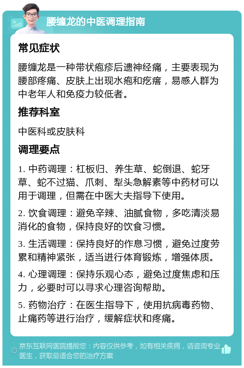 腰缠龙的中医调理指南 常见症状 腰缠龙是一种带状疱疹后遗神经痛，主要表现为腰部疼痛、皮肤上出现水疱和疙瘩，易感人群为中老年人和免疫力较低者。 推荐科室 中医科或皮肤科 调理要点 1. 中药调理：杠板归、养生草、蛇倒退、蛇牙草、蛇不过猫、爪刺、犁头急解素等中药材可以用于调理，但需在中医大夫指导下使用。 2. 饮食调理：避免辛辣、油腻食物，多吃清淡易消化的食物，保持良好的饮食习惯。 3. 生活调理：保持良好的作息习惯，避免过度劳累和精神紧张，适当进行体育锻炼，增强体质。 4. 心理调理：保持乐观心态，避免过度焦虑和压力，必要时可以寻求心理咨询帮助。 5. 药物治疗：在医生指导下，使用抗病毒药物、止痛药等进行治疗，缓解症状和疼痛。