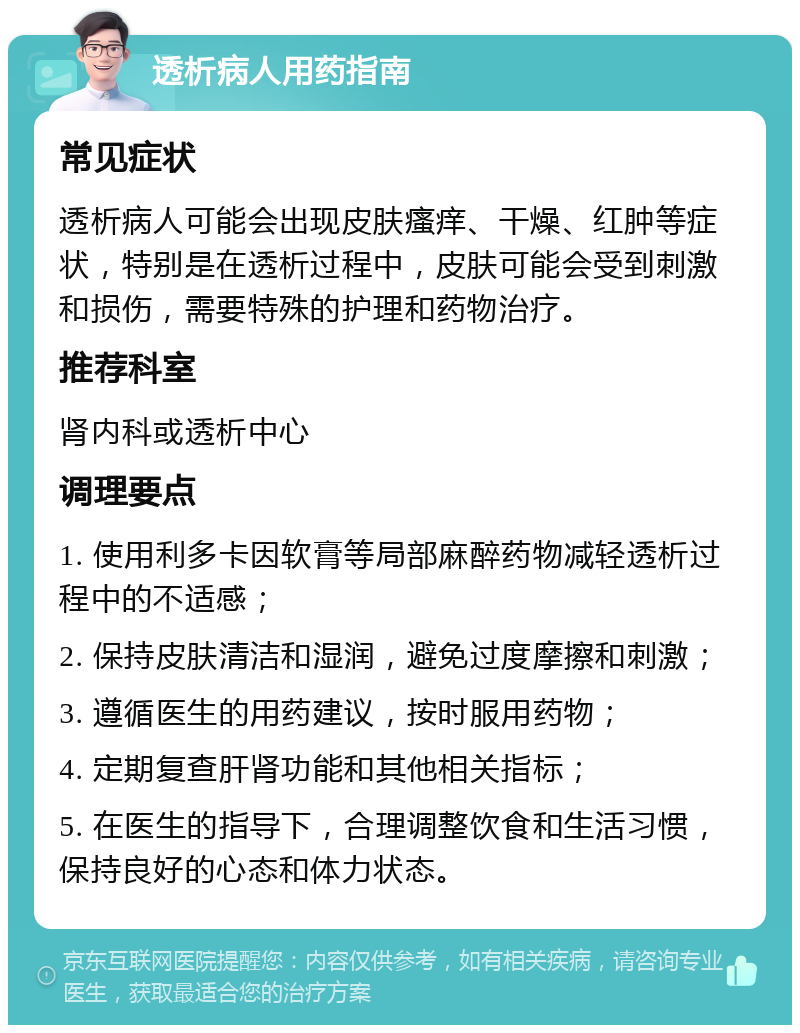 透析病人用药指南 常见症状 透析病人可能会出现皮肤瘙痒、干燥、红肿等症状，特别是在透析过程中，皮肤可能会受到刺激和损伤，需要特殊的护理和药物治疗。 推荐科室 肾内科或透析中心 调理要点 1. 使用利多卡因软膏等局部麻醉药物减轻透析过程中的不适感； 2. 保持皮肤清洁和湿润，避免过度摩擦和刺激； 3. 遵循医生的用药建议，按时服用药物； 4. 定期复查肝肾功能和其他相关指标； 5. 在医生的指导下，合理调整饮食和生活习惯，保持良好的心态和体力状态。