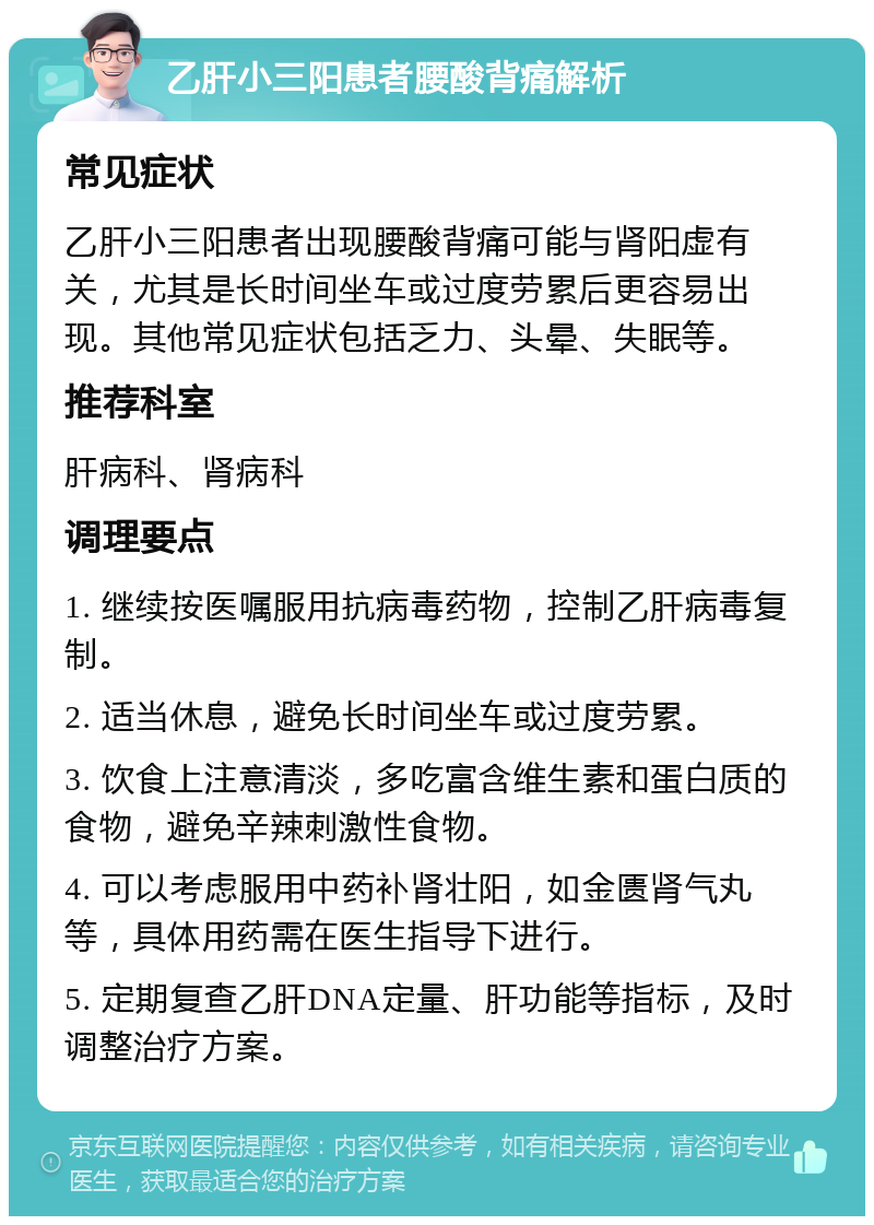 乙肝小三阳患者腰酸背痛解析 常见症状 乙肝小三阳患者出现腰酸背痛可能与肾阳虚有关，尤其是长时间坐车或过度劳累后更容易出现。其他常见症状包括乏力、头晕、失眠等。 推荐科室 肝病科、肾病科 调理要点 1. 继续按医嘱服用抗病毒药物，控制乙肝病毒复制。 2. 适当休息，避免长时间坐车或过度劳累。 3. 饮食上注意清淡，多吃富含维生素和蛋白质的食物，避免辛辣刺激性食物。 4. 可以考虑服用中药补肾壮阳，如金匮肾气丸等，具体用药需在医生指导下进行。 5. 定期复查乙肝DNA定量、肝功能等指标，及时调整治疗方案。