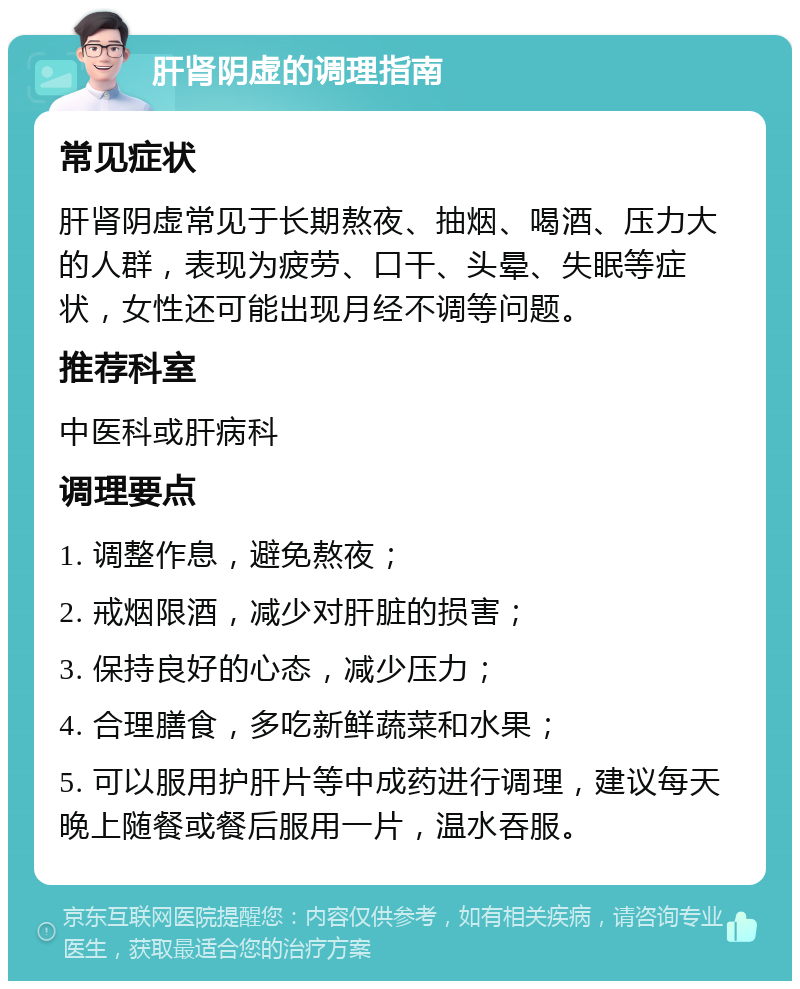 肝肾阴虚的调理指南 常见症状 肝肾阴虚常见于长期熬夜、抽烟、喝酒、压力大的人群，表现为疲劳、口干、头晕、失眠等症状，女性还可能出现月经不调等问题。 推荐科室 中医科或肝病科 调理要点 1. 调整作息，避免熬夜； 2. 戒烟限酒，减少对肝脏的损害； 3. 保持良好的心态，减少压力； 4. 合理膳食，多吃新鲜蔬菜和水果； 5. 可以服用护肝片等中成药进行调理，建议每天晚上随餐或餐后服用一片，温水吞服。