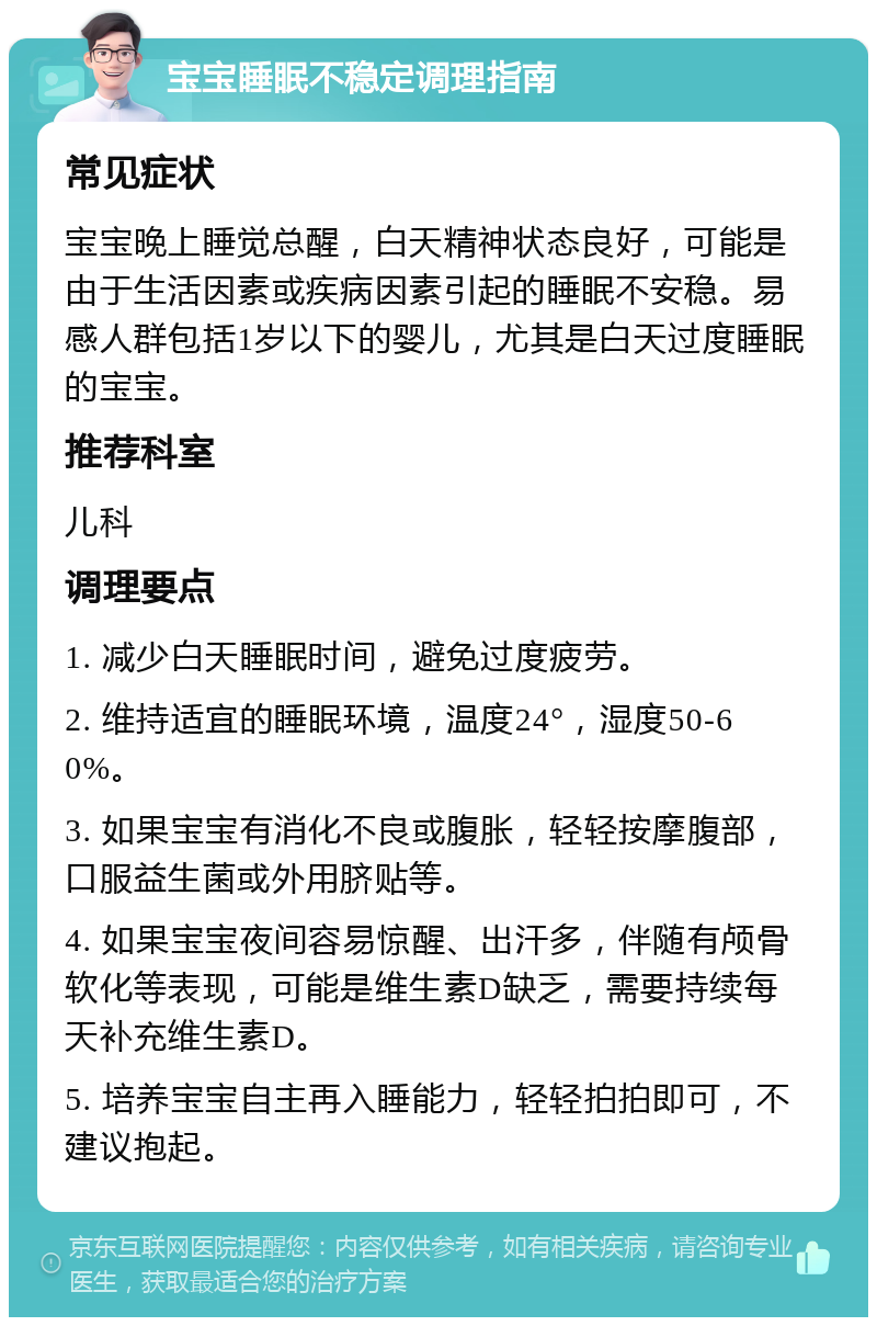 宝宝睡眠不稳定调理指南 常见症状 宝宝晚上睡觉总醒，白天精神状态良好，可能是由于生活因素或疾病因素引起的睡眠不安稳。易感人群包括1岁以下的婴儿，尤其是白天过度睡眠的宝宝。 推荐科室 儿科 调理要点 1. 减少白天睡眠时间，避免过度疲劳。 2. 维持适宜的睡眠环境，温度24°，湿度50-60%。 3. 如果宝宝有消化不良或腹胀，轻轻按摩腹部，口服益生菌或外用脐贴等。 4. 如果宝宝夜间容易惊醒、出汗多，伴随有颅骨软化等表现，可能是维生素D缺乏，需要持续每天补充维生素D。 5. 培养宝宝自主再入睡能力，轻轻拍拍即可，不建议抱起。