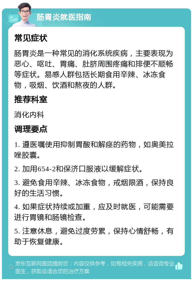 肠胃炎就医指南 常见症状 肠胃炎是一种常见的消化系统疾病，主要表现为恶心、呕吐、胃痛、肚脐周围疼痛和排便不顺畅等症状。易感人群包括长期食用辛辣、冰冻食物，吸烟、饮酒和熬夜的人群。 推荐科室 消化内科 调理要点 1. 遵医嘱使用抑制胃酸和解痉的药物，如奥美拉唑胶囊。 2. 加用654-2和保济口服液以缓解症状。 3. 避免食用辛辣、冰冻食物，戒烟限酒，保持良好的生活习惯。 4. 如果症状持续或加重，应及时就医，可能需要进行胃镜和肠镜检查。 5. 注意休息，避免过度劳累，保持心情舒畅，有助于恢复健康。