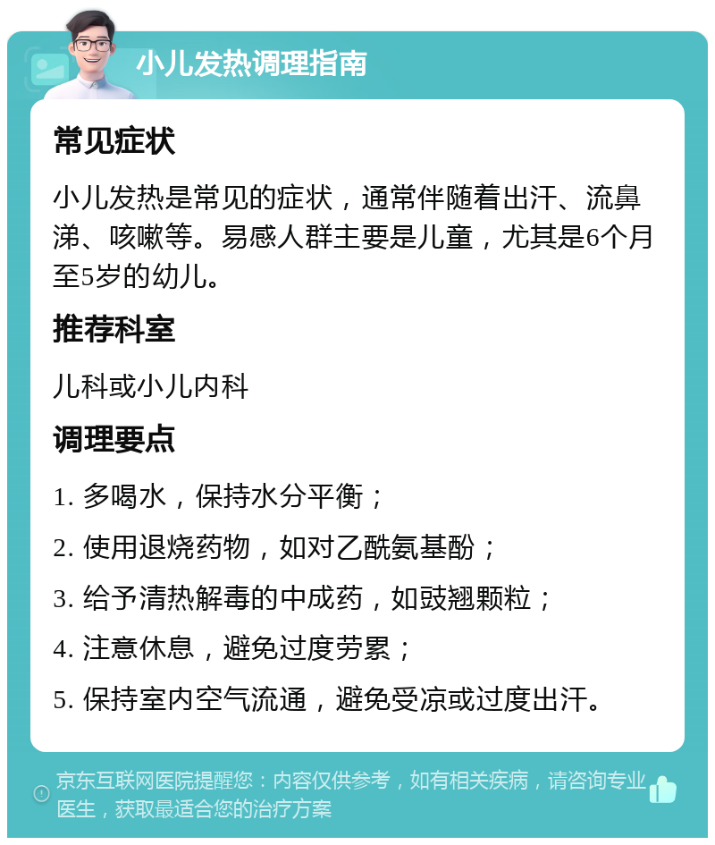 小儿发热调理指南 常见症状 小儿发热是常见的症状，通常伴随着出汗、流鼻涕、咳嗽等。易感人群主要是儿童，尤其是6个月至5岁的幼儿。 推荐科室 儿科或小儿内科 调理要点 1. 多喝水，保持水分平衡； 2. 使用退烧药物，如对乙酰氨基酚； 3. 给予清热解毒的中成药，如豉翘颗粒； 4. 注意休息，避免过度劳累； 5. 保持室内空气流通，避免受凉或过度出汗。