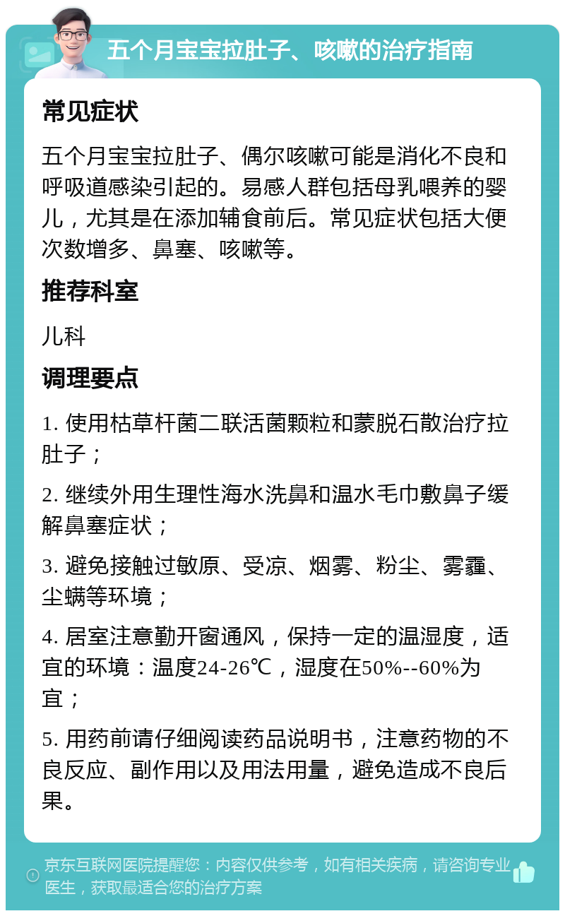 五个月宝宝拉肚子、咳嗽的治疗指南 常见症状 五个月宝宝拉肚子、偶尔咳嗽可能是消化不良和呼吸道感染引起的。易感人群包括母乳喂养的婴儿，尤其是在添加辅食前后。常见症状包括大便次数增多、鼻塞、咳嗽等。 推荐科室 儿科 调理要点 1. 使用枯草杆菌二联活菌颗粒和蒙脱石散治疗拉肚子； 2. 继续外用生理性海水洗鼻和温水毛巾敷鼻子缓解鼻塞症状； 3. 避免接触过敏原、受凉、烟雾、粉尘、雾霾、尘螨等环境； 4. 居室注意勤开窗通风，保持一定的温湿度，适宜的环境：温度24-26℃，湿度在50%--60%为宜； 5. 用药前请仔细阅读药品说明书，注意药物的不良反应、副作用以及用法用量，避免造成不良后果。