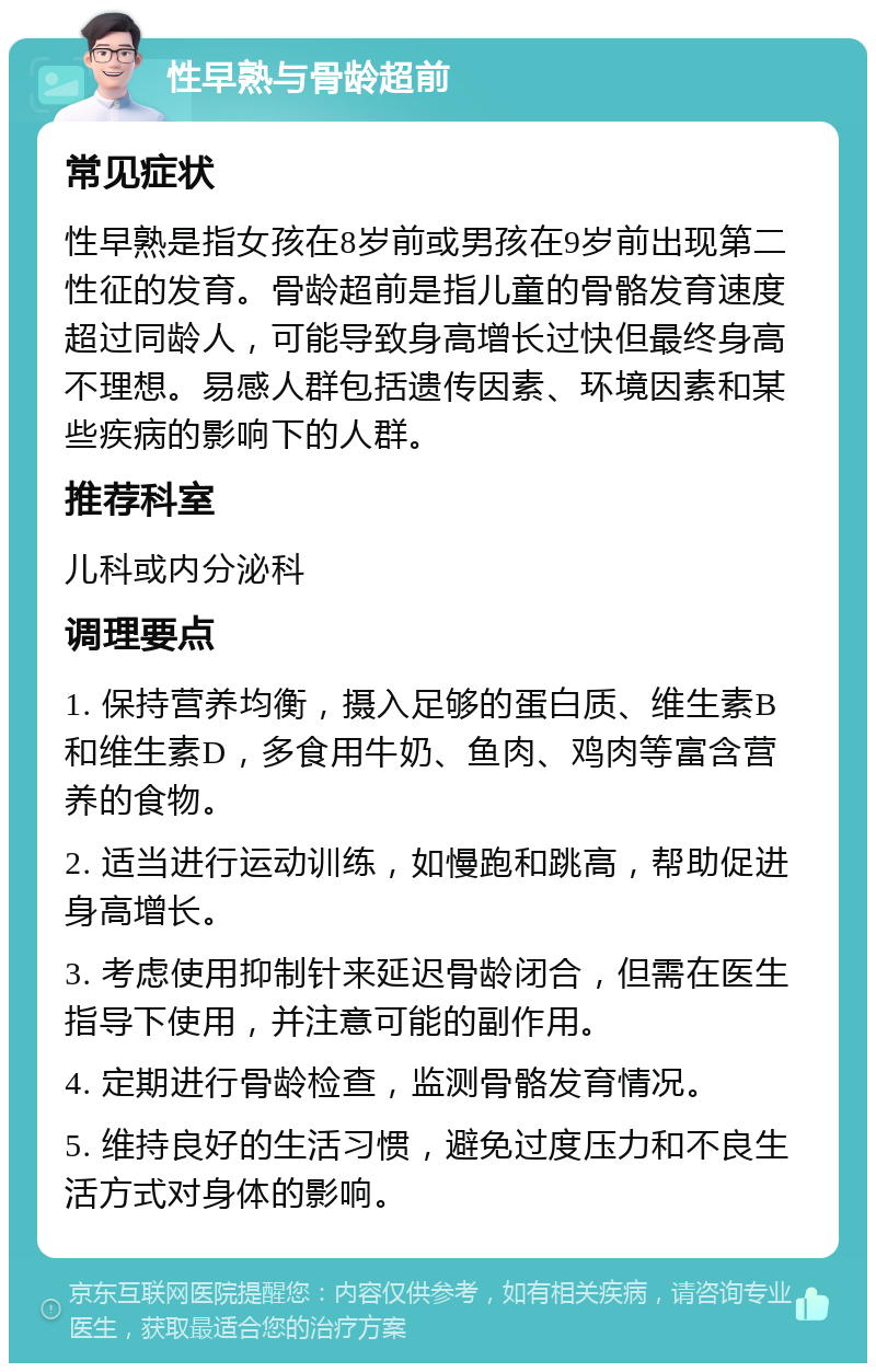 性早熟与骨龄超前 常见症状 性早熟是指女孩在8岁前或男孩在9岁前出现第二性征的发育。骨龄超前是指儿童的骨骼发育速度超过同龄人，可能导致身高增长过快但最终身高不理想。易感人群包括遗传因素、环境因素和某些疾病的影响下的人群。 推荐科室 儿科或内分泌科 调理要点 1. 保持营养均衡，摄入足够的蛋白质、维生素B和维生素D，多食用牛奶、鱼肉、鸡肉等富含营养的食物。 2. 适当进行运动训练，如慢跑和跳高，帮助促进身高增长。 3. 考虑使用抑制针来延迟骨龄闭合，但需在医生指导下使用，并注意可能的副作用。 4. 定期进行骨龄检查，监测骨骼发育情况。 5. 维持良好的生活习惯，避免过度压力和不良生活方式对身体的影响。