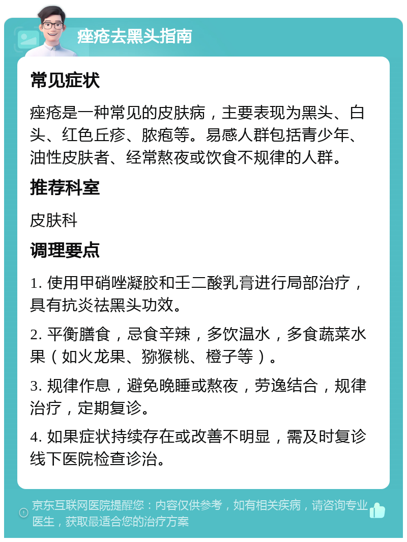 痤疮去黑头指南 常见症状 痤疮是一种常见的皮肤病，主要表现为黑头、白头、红色丘疹、脓疱等。易感人群包括青少年、油性皮肤者、经常熬夜或饮食不规律的人群。 推荐科室 皮肤科 调理要点 1. 使用甲硝唑凝胶和壬二酸乳膏进行局部治疗，具有抗炎祛黑头功效。 2. 平衡膳食，忌食辛辣，多饮温水，多食蔬菜水果（如火龙果、猕猴桃、橙子等）。 3. 规律作息，避免晚睡或熬夜，劳逸结合，规律治疗，定期复诊。 4. 如果症状持续存在或改善不明显，需及时复诊线下医院检查诊治。