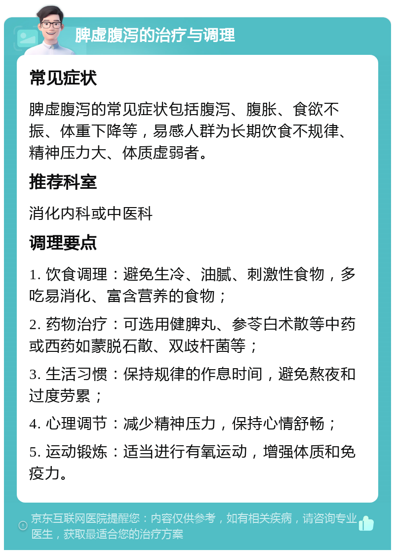 脾虚腹泻的治疗与调理 常见症状 脾虚腹泻的常见症状包括腹泻、腹胀、食欲不振、体重下降等，易感人群为长期饮食不规律、精神压力大、体质虚弱者。 推荐科室 消化内科或中医科 调理要点 1. 饮食调理：避免生冷、油腻、刺激性食物，多吃易消化、富含营养的食物； 2. 药物治疗：可选用健脾丸、参苓白术散等中药或西药如蒙脱石散、双歧杆菌等； 3. 生活习惯：保持规律的作息时间，避免熬夜和过度劳累； 4. 心理调节：减少精神压力，保持心情舒畅； 5. 运动锻炼：适当进行有氧运动，增强体质和免疫力。