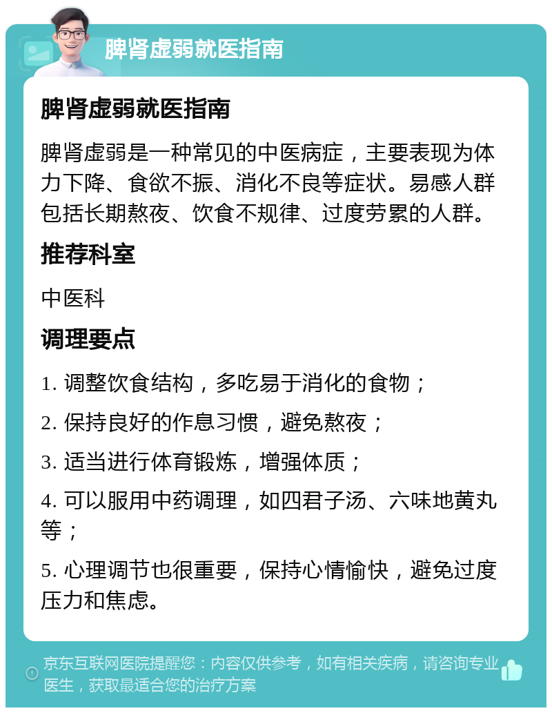 脾肾虚弱就医指南 脾肾虚弱就医指南 脾肾虚弱是一种常见的中医病症，主要表现为体力下降、食欲不振、消化不良等症状。易感人群包括长期熬夜、饮食不规律、过度劳累的人群。 推荐科室 中医科 调理要点 1. 调整饮食结构，多吃易于消化的食物； 2. 保持良好的作息习惯，避免熬夜； 3. 适当进行体育锻炼，增强体质； 4. 可以服用中药调理，如四君子汤、六味地黄丸等； 5. 心理调节也很重要，保持心情愉快，避免过度压力和焦虑。