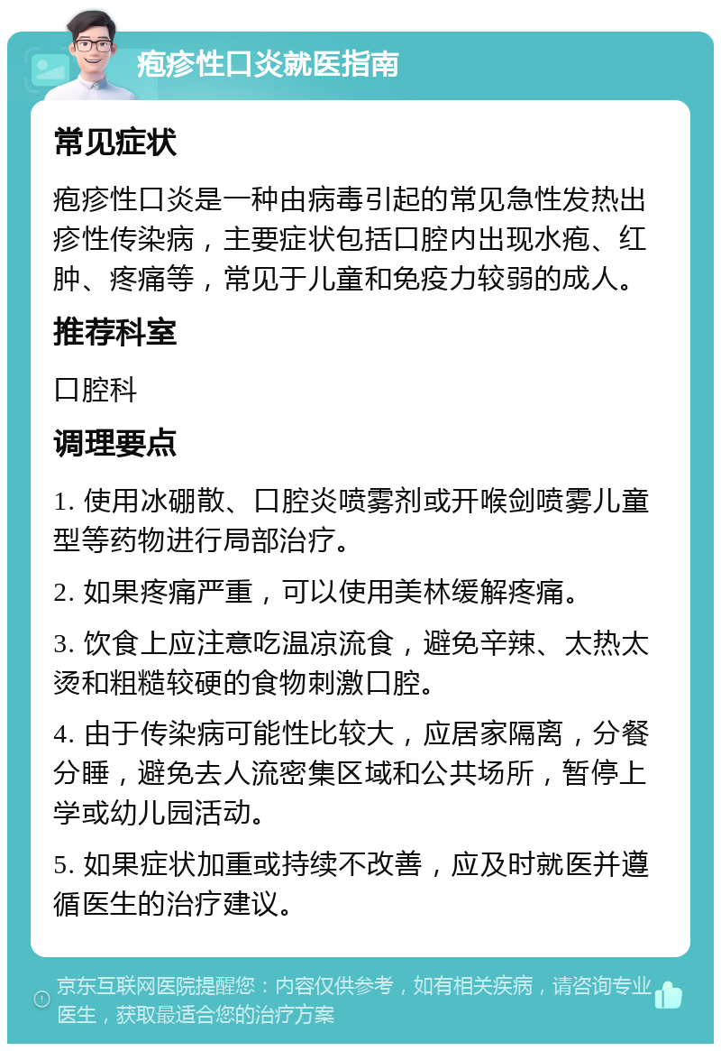 疱疹性口炎就医指南 常见症状 疱疹性口炎是一种由病毒引起的常见急性发热出疹性传染病，主要症状包括口腔内出现水疱、红肿、疼痛等，常见于儿童和免疫力较弱的成人。 推荐科室 口腔科 调理要点 1. 使用冰硼散、口腔炎喷雾剂或开喉剑喷雾儿童型等药物进行局部治疗。 2. 如果疼痛严重，可以使用美林缓解疼痛。 3. 饮食上应注意吃温凉流食，避免辛辣、太热太烫和粗糙较硬的食物刺激口腔。 4. 由于传染病可能性比较大，应居家隔离，分餐分睡，避免去人流密集区域和公共场所，暂停上学或幼儿园活动。 5. 如果症状加重或持续不改善，应及时就医并遵循医生的治疗建议。