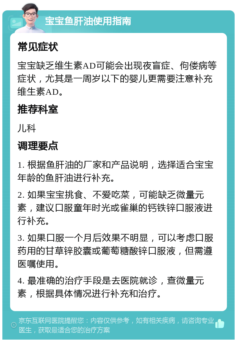 宝宝鱼肝油使用指南 常见症状 宝宝缺乏维生素AD可能会出现夜盲症、佝偻病等症状，尤其是一周岁以下的婴儿更需要注意补充维生素AD。 推荐科室 儿科 调理要点 1. 根据鱼肝油的厂家和产品说明，选择适合宝宝年龄的鱼肝油进行补充。 2. 如果宝宝挑食、不爱吃菜，可能缺乏微量元素，建议口服童年时光或雀巢的钙铁锌口服液进行补充。 3. 如果口服一个月后效果不明显，可以考虑口服药用的甘草锌胶囊或葡萄糖酸锌口服液，但需遵医嘱使用。 4. 最准确的治疗手段是去医院就诊，查微量元素，根据具体情况进行补充和治疗。