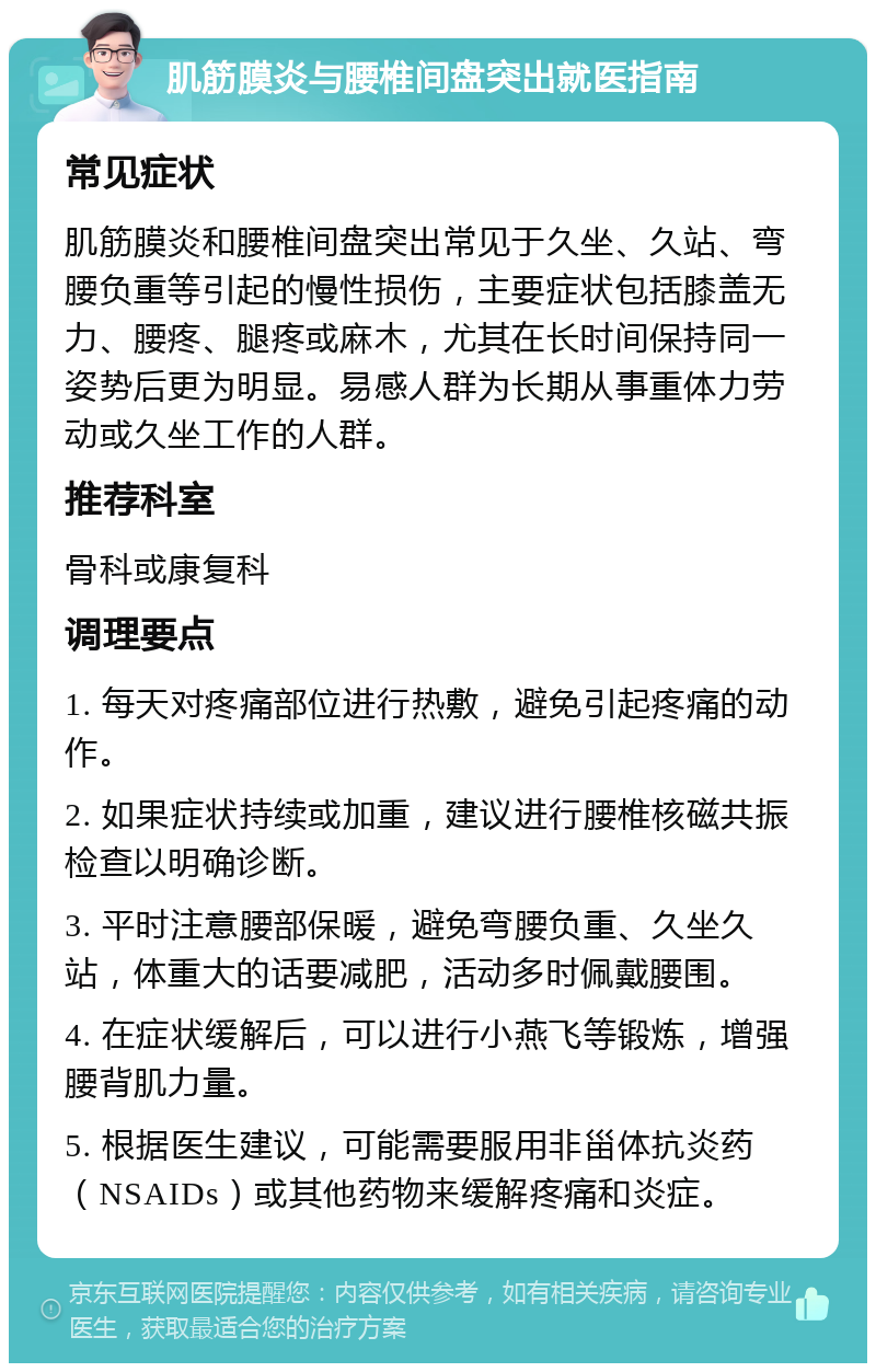 肌筋膜炎与腰椎间盘突出就医指南 常见症状 肌筋膜炎和腰椎间盘突出常见于久坐、久站、弯腰负重等引起的慢性损伤，主要症状包括膝盖无力、腰疼、腿疼或麻木，尤其在长时间保持同一姿势后更为明显。易感人群为长期从事重体力劳动或久坐工作的人群。 推荐科室 骨科或康复科 调理要点 1. 每天对疼痛部位进行热敷，避免引起疼痛的动作。 2. 如果症状持续或加重，建议进行腰椎核磁共振检查以明确诊断。 3. 平时注意腰部保暖，避免弯腰负重、久坐久站，体重大的话要减肥，活动多时佩戴腰围。 4. 在症状缓解后，可以进行小燕飞等锻炼，增强腰背肌力量。 5. 根据医生建议，可能需要服用非甾体抗炎药（NSAIDs）或其他药物来缓解疼痛和炎症。