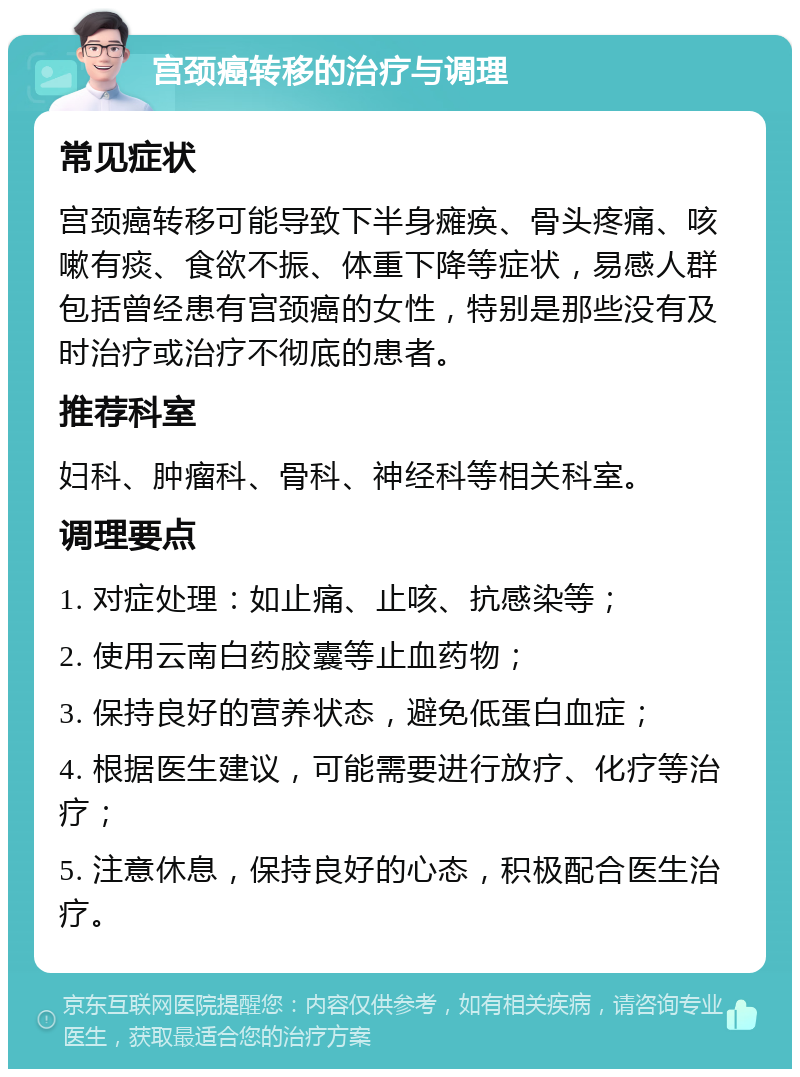 宫颈癌转移的治疗与调理 常见症状 宫颈癌转移可能导致下半身瘫痪、骨头疼痛、咳嗽有痰、食欲不振、体重下降等症状，易感人群包括曾经患有宫颈癌的女性，特别是那些没有及时治疗或治疗不彻底的患者。 推荐科室 妇科、肿瘤科、骨科、神经科等相关科室。 调理要点 1. 对症处理：如止痛、止咳、抗感染等； 2. 使用云南白药胶囊等止血药物； 3. 保持良好的营养状态，避免低蛋白血症； 4. 根据医生建议，可能需要进行放疗、化疗等治疗； 5. 注意休息，保持良好的心态，积极配合医生治疗。