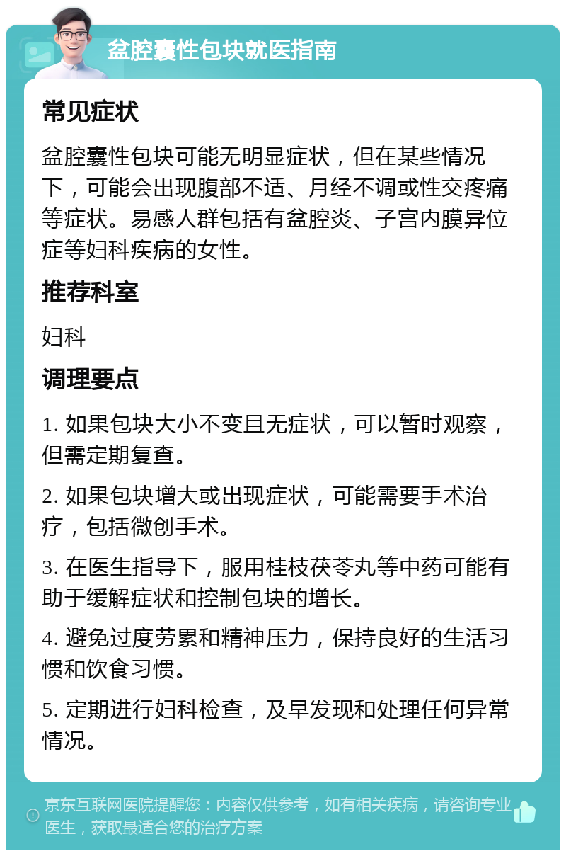 盆腔囊性包块就医指南 常见症状 盆腔囊性包块可能无明显症状，但在某些情况下，可能会出现腹部不适、月经不调或性交疼痛等症状。易感人群包括有盆腔炎、子宫内膜异位症等妇科疾病的女性。 推荐科室 妇科 调理要点 1. 如果包块大小不变且无症状，可以暂时观察，但需定期复查。 2. 如果包块增大或出现症状，可能需要手术治疗，包括微创手术。 3. 在医生指导下，服用桂枝茯苓丸等中药可能有助于缓解症状和控制包块的增长。 4. 避免过度劳累和精神压力，保持良好的生活习惯和饮食习惯。 5. 定期进行妇科检查，及早发现和处理任何异常情况。