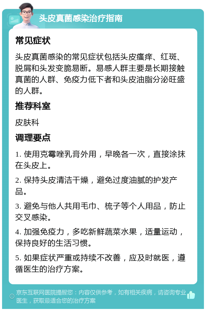 头皮真菌感染治疗指南 常见症状 头皮真菌感染的常见症状包括头皮瘙痒、红斑、脱屑和头发变脆易断。易感人群主要是长期接触真菌的人群、免疫力低下者和头皮油脂分泌旺盛的人群。 推荐科室 皮肤科 调理要点 1. 使用克霉唑乳膏外用，早晚各一次，直接涂抹在头皮上。 2. 保持头皮清洁干燥，避免过度油腻的护发产品。 3. 避免与他人共用毛巾、梳子等个人用品，防止交叉感染。 4. 加强免疫力，多吃新鲜蔬菜水果，适量运动，保持良好的生活习惯。 5. 如果症状严重或持续不改善，应及时就医，遵循医生的治疗方案。