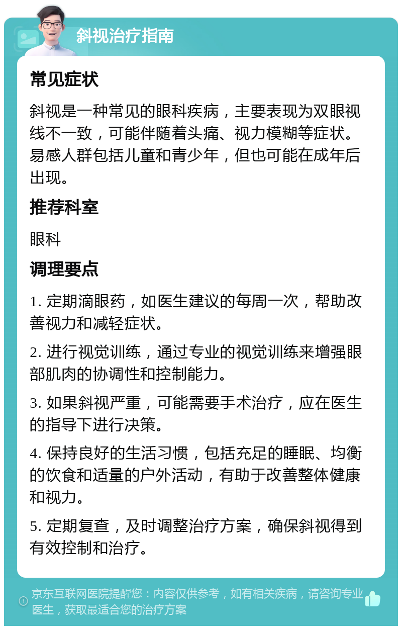 斜视治疗指南 常见症状 斜视是一种常见的眼科疾病，主要表现为双眼视线不一致，可能伴随着头痛、视力模糊等症状。易感人群包括儿童和青少年，但也可能在成年后出现。 推荐科室 眼科 调理要点 1. 定期滴眼药，如医生建议的每周一次，帮助改善视力和减轻症状。 2. 进行视觉训练，通过专业的视觉训练来增强眼部肌肉的协调性和控制能力。 3. 如果斜视严重，可能需要手术治疗，应在医生的指导下进行决策。 4. 保持良好的生活习惯，包括充足的睡眠、均衡的饮食和适量的户外活动，有助于改善整体健康和视力。 5. 定期复查，及时调整治疗方案，确保斜视得到有效控制和治疗。