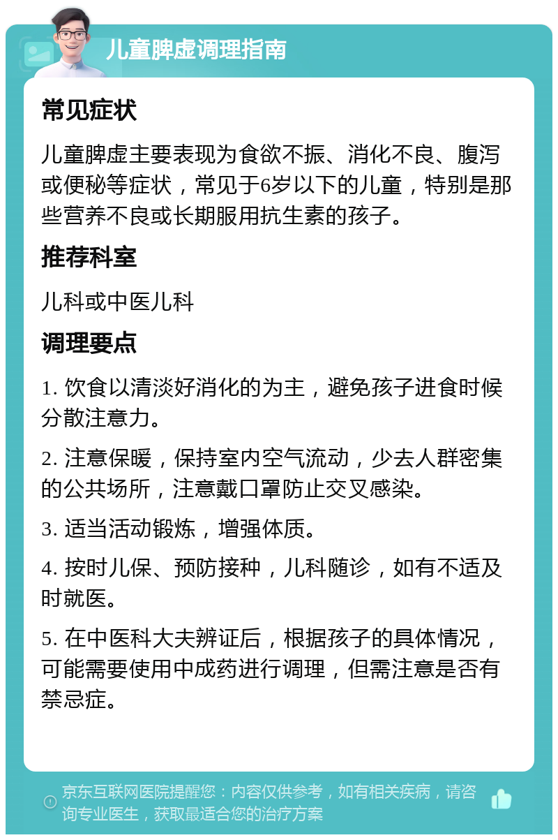 儿童脾虚调理指南 常见症状 儿童脾虚主要表现为食欲不振、消化不良、腹泻或便秘等症状，常见于6岁以下的儿童，特别是那些营养不良或长期服用抗生素的孩子。 推荐科室 儿科或中医儿科 调理要点 1. 饮食以清淡好消化的为主，避免孩子进食时候分散注意力。 2. 注意保暖，保持室内空气流动，少去人群密集的公共场所，注意戴口罩防止交叉感染。 3. 适当活动锻炼，增强体质。 4. 按时儿保、预防接种，儿科随诊，如有不适及时就医。 5. 在中医科大夫辨证后，根据孩子的具体情况，可能需要使用中成药进行调理，但需注意是否有禁忌症。