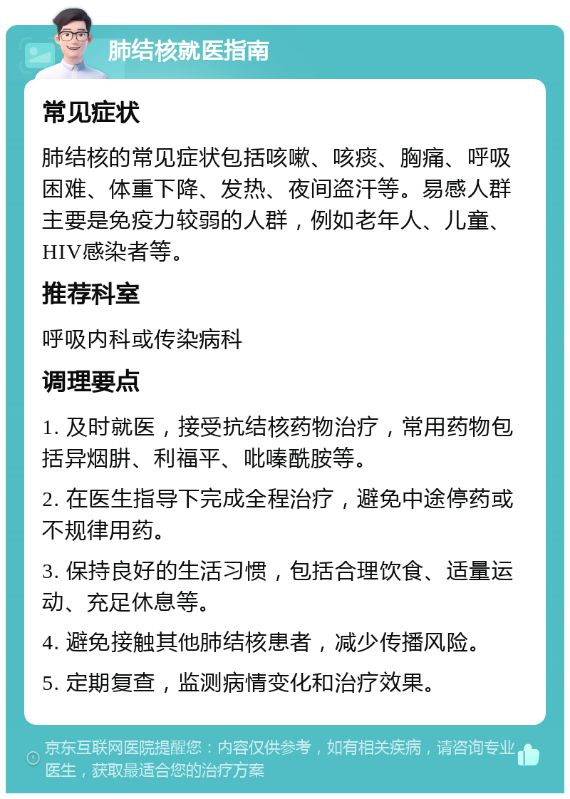 肺结核就医指南 常见症状 肺结核的常见症状包括咳嗽、咳痰、胸痛、呼吸困难、体重下降、发热、夜间盗汗等。易感人群主要是免疫力较弱的人群，例如老年人、儿童、HIV感染者等。 推荐科室 呼吸内科或传染病科 调理要点 1. 及时就医，接受抗结核药物治疗，常用药物包括异烟肼、利福平、吡嗪酰胺等。 2. 在医生指导下完成全程治疗，避免中途停药或不规律用药。 3. 保持良好的生活习惯，包括合理饮食、适量运动、充足休息等。 4. 避免接触其他肺结核患者，减少传播风险。 5. 定期复查，监测病情变化和治疗效果。