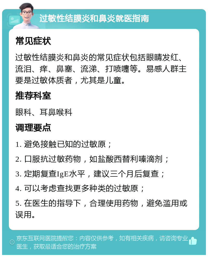 过敏性结膜炎和鼻炎就医指南 常见症状 过敏性结膜炎和鼻炎的常见症状包括眼睛发红、流泪、痒、鼻塞、流涕、打喷嚏等。易感人群主要是过敏体质者，尤其是儿童。 推荐科室 眼科、耳鼻喉科 调理要点 1. 避免接触已知的过敏原； 2. 口服抗过敏药物，如盐酸西替利嗪滴剂； 3. 定期复查IgE水平，建议三个月后复查； 4. 可以考虑查找更多种类的过敏原； 5. 在医生的指导下，合理使用药物，避免滥用或误用。