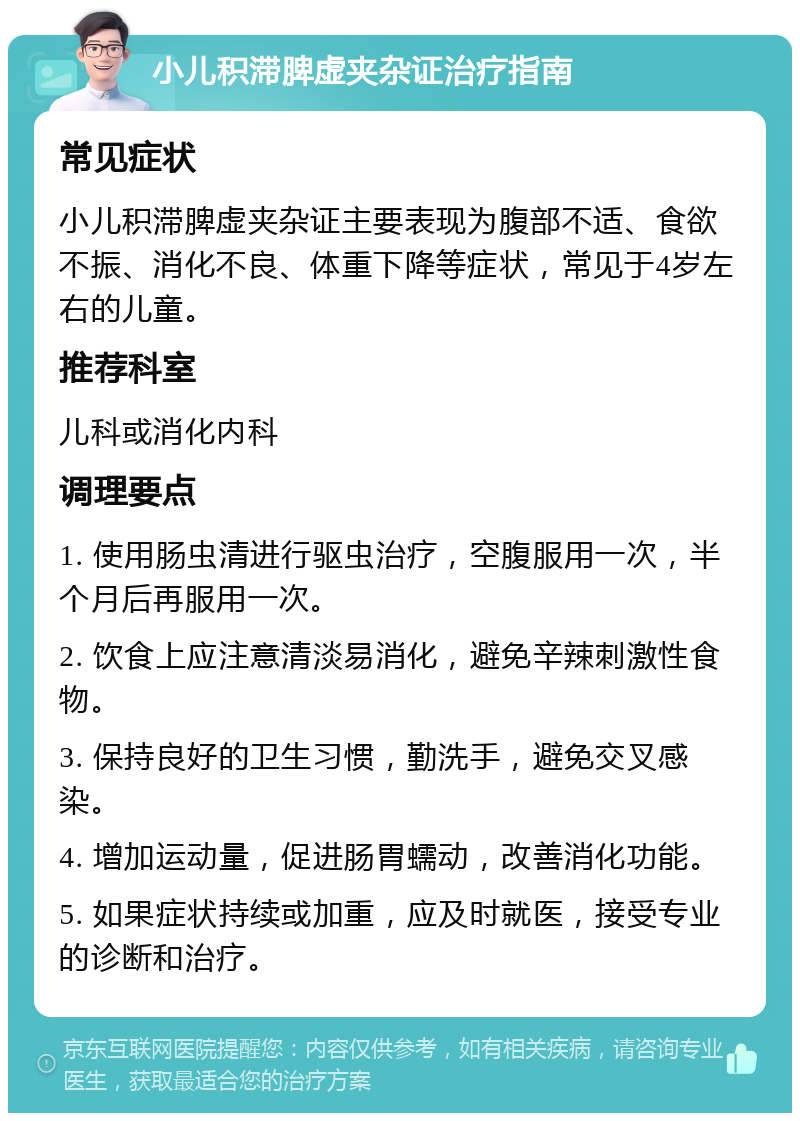 小儿积滞脾虚夹杂证治疗指南 常见症状 小儿积滞脾虚夹杂证主要表现为腹部不适、食欲不振、消化不良、体重下降等症状，常见于4岁左右的儿童。 推荐科室 儿科或消化内科 调理要点 1. 使用肠虫清进行驱虫治疗，空腹服用一次，半个月后再服用一次。 2. 饮食上应注意清淡易消化，避免辛辣刺激性食物。 3. 保持良好的卫生习惯，勤洗手，避免交叉感染。 4. 增加运动量，促进肠胃蠕动，改善消化功能。 5. 如果症状持续或加重，应及时就医，接受专业的诊断和治疗。