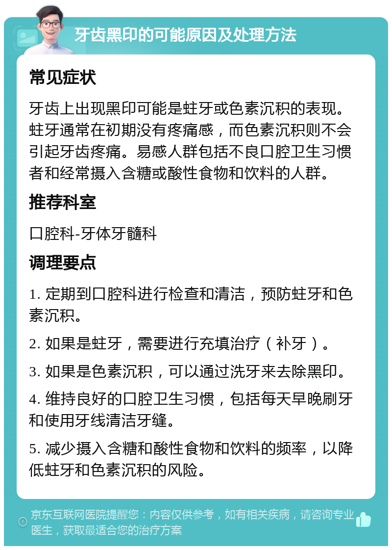 牙齿黑印的可能原因及处理方法 常见症状 牙齿上出现黑印可能是蛀牙或色素沉积的表现。蛀牙通常在初期没有疼痛感，而色素沉积则不会引起牙齿疼痛。易感人群包括不良口腔卫生习惯者和经常摄入含糖或酸性食物和饮料的人群。 推荐科室 口腔科-牙体牙髓科 调理要点 1. 定期到口腔科进行检查和清洁，预防蛀牙和色素沉积。 2. 如果是蛀牙，需要进行充填治疗（补牙）。 3. 如果是色素沉积，可以通过洗牙来去除黑印。 4. 维持良好的口腔卫生习惯，包括每天早晚刷牙和使用牙线清洁牙缝。 5. 减少摄入含糖和酸性食物和饮料的频率，以降低蛀牙和色素沉积的风险。