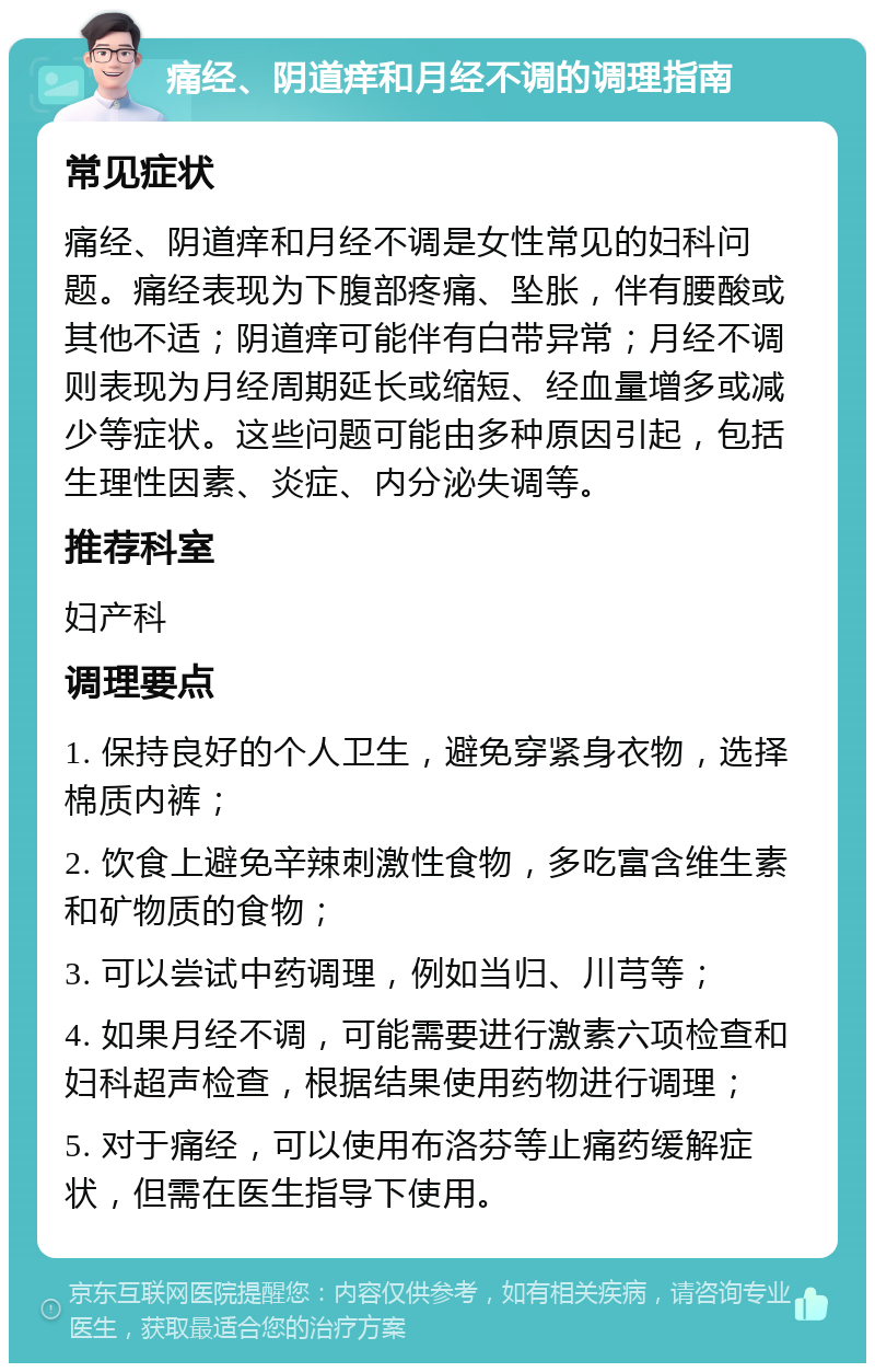 痛经、阴道痒和月经不调的调理指南 常见症状 痛经、阴道痒和月经不调是女性常见的妇科问题。痛经表现为下腹部疼痛、坠胀，伴有腰酸或其他不适；阴道痒可能伴有白带异常；月经不调则表现为月经周期延长或缩短、经血量增多或减少等症状。这些问题可能由多种原因引起，包括生理性因素、炎症、内分泌失调等。 推荐科室 妇产科 调理要点 1. 保持良好的个人卫生，避免穿紧身衣物，选择棉质内裤； 2. 饮食上避免辛辣刺激性食物，多吃富含维生素和矿物质的食物； 3. 可以尝试中药调理，例如当归、川芎等； 4. 如果月经不调，可能需要进行激素六项检查和妇科超声检查，根据结果使用药物进行调理； 5. 对于痛经，可以使用布洛芬等止痛药缓解症状，但需在医生指导下使用。