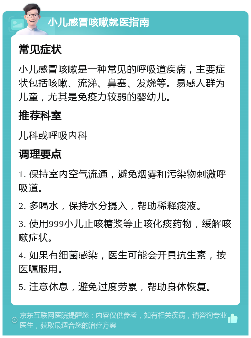 小儿感冒咳嗽就医指南 常见症状 小儿感冒咳嗽是一种常见的呼吸道疾病，主要症状包括咳嗽、流涕、鼻塞、发烧等。易感人群为儿童，尤其是免疫力较弱的婴幼儿。 推荐科室 儿科或呼吸内科 调理要点 1. 保持室内空气流通，避免烟雾和污染物刺激呼吸道。 2. 多喝水，保持水分摄入，帮助稀释痰液。 3. 使用999小儿止咳糖浆等止咳化痰药物，缓解咳嗽症状。 4. 如果有细菌感染，医生可能会开具抗生素，按医嘱服用。 5. 注意休息，避免过度劳累，帮助身体恢复。