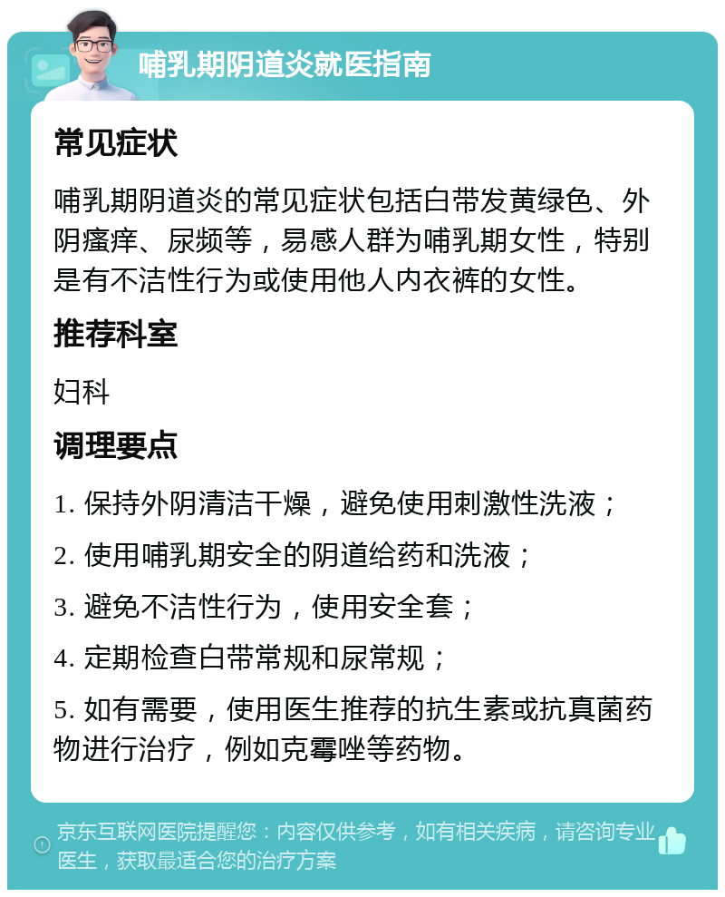 哺乳期阴道炎就医指南 常见症状 哺乳期阴道炎的常见症状包括白带发黄绿色、外阴瘙痒、尿频等，易感人群为哺乳期女性，特别是有不洁性行为或使用他人内衣裤的女性。 推荐科室 妇科 调理要点 1. 保持外阴清洁干燥，避免使用刺激性洗液； 2. 使用哺乳期安全的阴道给药和洗液； 3. 避免不洁性行为，使用安全套； 4. 定期检查白带常规和尿常规； 5. 如有需要，使用医生推荐的抗生素或抗真菌药物进行治疗，例如克霉唑等药物。