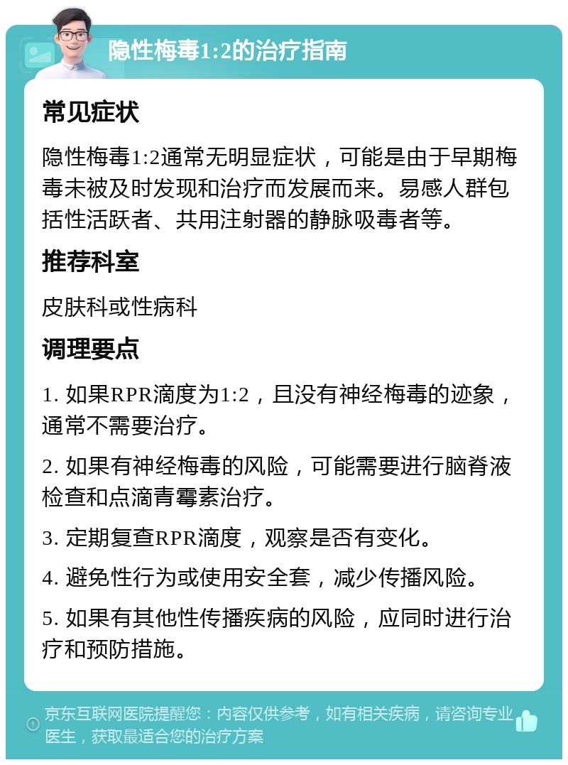 隐性梅毒1:2的治疗指南 常见症状 隐性梅毒1:2通常无明显症状，可能是由于早期梅毒未被及时发现和治疗而发展而来。易感人群包括性活跃者、共用注射器的静脉吸毒者等。 推荐科室 皮肤科或性病科 调理要点 1. 如果RPR滴度为1:2，且没有神经梅毒的迹象，通常不需要治疗。 2. 如果有神经梅毒的风险，可能需要进行脑脊液检查和点滴青霉素治疗。 3. 定期复查RPR滴度，观察是否有变化。 4. 避免性行为或使用安全套，减少传播风险。 5. 如果有其他性传播疾病的风险，应同时进行治疗和预防措施。