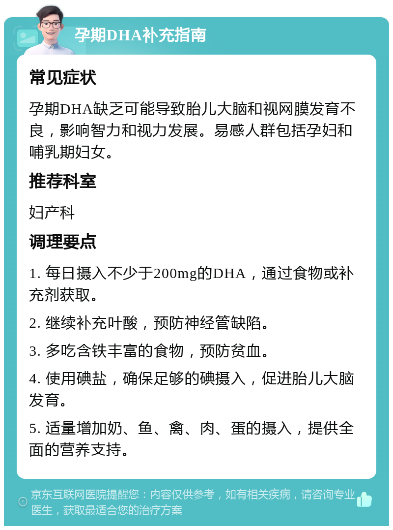 孕期DHA补充指南 常见症状 孕期DHA缺乏可能导致胎儿大脑和视网膜发育不良，影响智力和视力发展。易感人群包括孕妇和哺乳期妇女。 推荐科室 妇产科 调理要点 1. 每日摄入不少于200mg的DHA，通过食物或补充剂获取。 2. 继续补充叶酸，预防神经管缺陷。 3. 多吃含铁丰富的食物，预防贫血。 4. 使用碘盐，确保足够的碘摄入，促进胎儿大脑发育。 5. 适量增加奶、鱼、禽、肉、蛋的摄入，提供全面的营养支持。