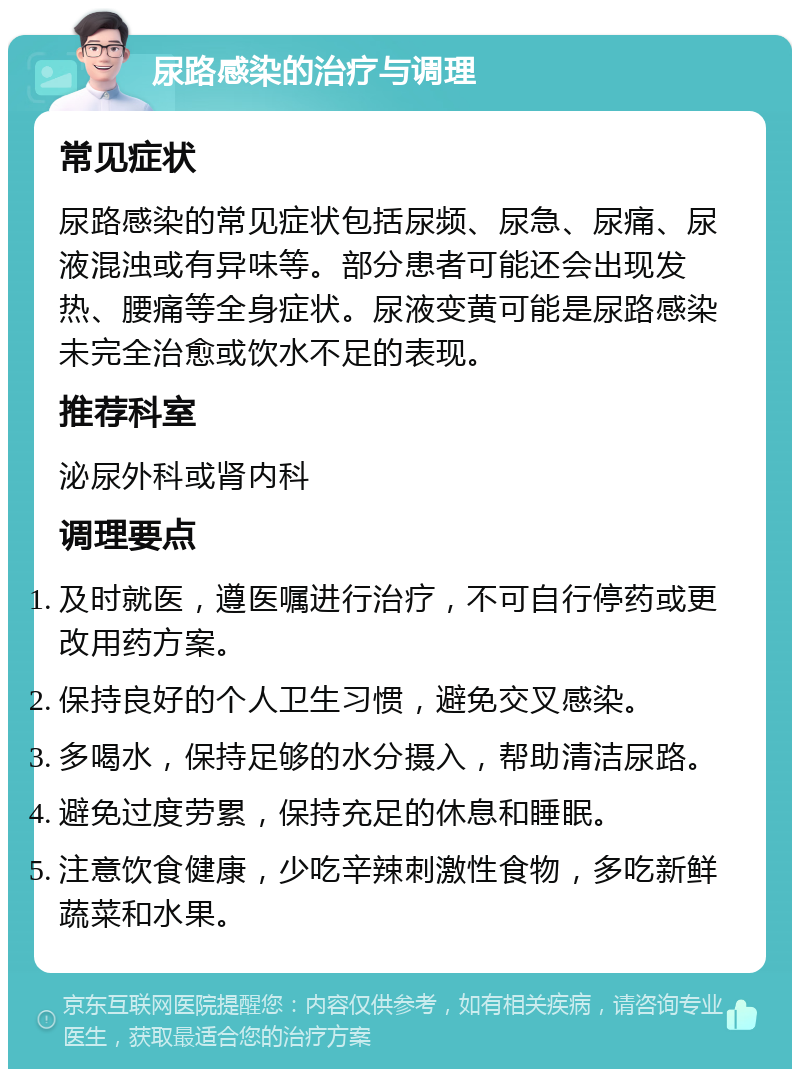 尿路感染的治疗与调理 常见症状 尿路感染的常见症状包括尿频、尿急、尿痛、尿液混浊或有异味等。部分患者可能还会出现发热、腰痛等全身症状。尿液变黄可能是尿路感染未完全治愈或饮水不足的表现。 推荐科室 泌尿外科或肾内科 调理要点 及时就医，遵医嘱进行治疗，不可自行停药或更改用药方案。 保持良好的个人卫生习惯，避免交叉感染。 多喝水，保持足够的水分摄入，帮助清洁尿路。 避免过度劳累，保持充足的休息和睡眠。 注意饮食健康，少吃辛辣刺激性食物，多吃新鲜蔬菜和水果。