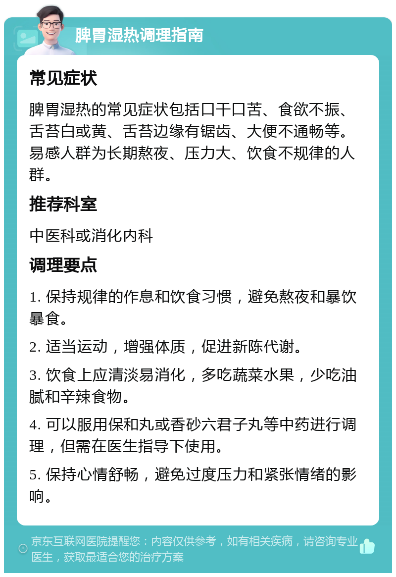 脾胃湿热调理指南 常见症状 脾胃湿热的常见症状包括口干口苦、食欲不振、舌苔白或黄、舌苔边缘有锯齿、大便不通畅等。易感人群为长期熬夜、压力大、饮食不规律的人群。 推荐科室 中医科或消化内科 调理要点 1. 保持规律的作息和饮食习惯，避免熬夜和暴饮暴食。 2. 适当运动，增强体质，促进新陈代谢。 3. 饮食上应清淡易消化，多吃蔬菜水果，少吃油腻和辛辣食物。 4. 可以服用保和丸或香砂六君子丸等中药进行调理，但需在医生指导下使用。 5. 保持心情舒畅，避免过度压力和紧张情绪的影响。