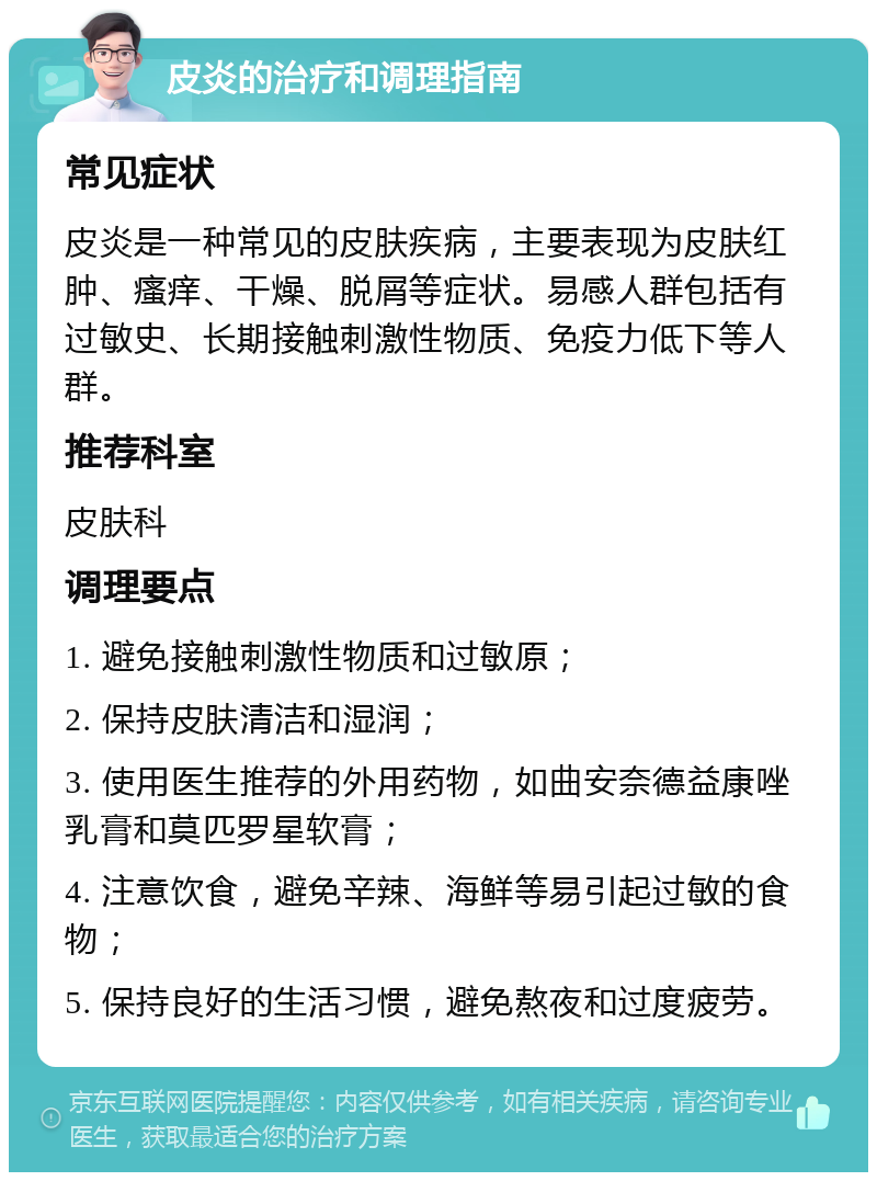 皮炎的治疗和调理指南 常见症状 皮炎是一种常见的皮肤疾病，主要表现为皮肤红肿、瘙痒、干燥、脱屑等症状。易感人群包括有过敏史、长期接触刺激性物质、免疫力低下等人群。 推荐科室 皮肤科 调理要点 1. 避免接触刺激性物质和过敏原； 2. 保持皮肤清洁和湿润； 3. 使用医生推荐的外用药物，如曲安奈德益康唑乳膏和莫匹罗星软膏； 4. 注意饮食，避免辛辣、海鲜等易引起过敏的食物； 5. 保持良好的生活习惯，避免熬夜和过度疲劳。