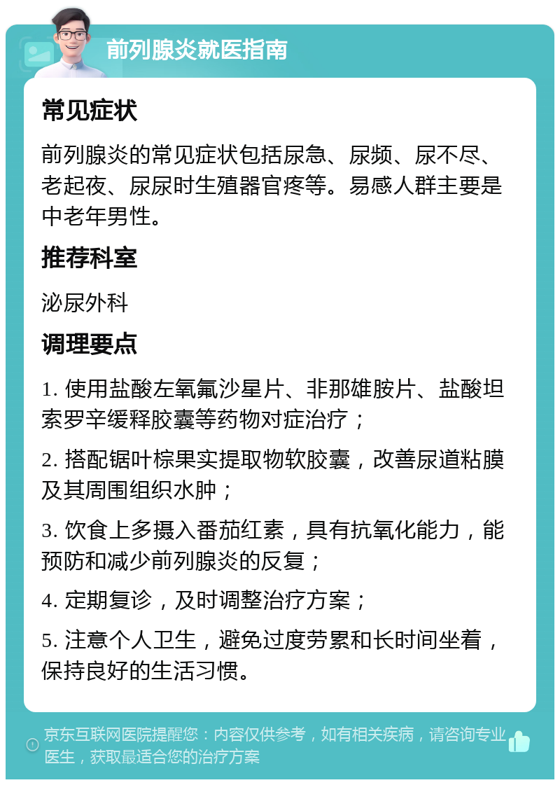 前列腺炎就医指南 常见症状 前列腺炎的常见症状包括尿急、尿频、尿不尽、老起夜、尿尿时生殖器官疼等。易感人群主要是中老年男性。 推荐科室 泌尿外科 调理要点 1. 使用盐酸左氧氟沙星片、非那雄胺片、盐酸坦索罗辛缓释胶囊等药物对症治疗； 2. 搭配锯叶棕果实提取物软胶囊，改善尿道粘膜及其周围组织水肿； 3. 饮食上多摄入番茄红素，具有抗氧化能力，能预防和减少前列腺炎的反复； 4. 定期复诊，及时调整治疗方案； 5. 注意个人卫生，避免过度劳累和长时间坐着，保持良好的生活习惯。