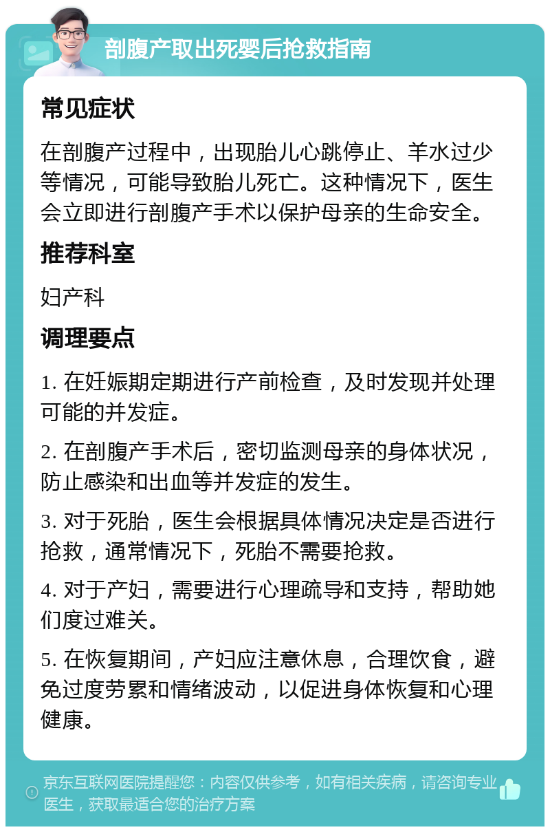 剖腹产取出死婴后抢救指南 常见症状 在剖腹产过程中，出现胎儿心跳停止、羊水过少等情况，可能导致胎儿死亡。这种情况下，医生会立即进行剖腹产手术以保护母亲的生命安全。 推荐科室 妇产科 调理要点 1. 在妊娠期定期进行产前检查，及时发现并处理可能的并发症。 2. 在剖腹产手术后，密切监测母亲的身体状况，防止感染和出血等并发症的发生。 3. 对于死胎，医生会根据具体情况决定是否进行抢救，通常情况下，死胎不需要抢救。 4. 对于产妇，需要进行心理疏导和支持，帮助她们度过难关。 5. 在恢复期间，产妇应注意休息，合理饮食，避免过度劳累和情绪波动，以促进身体恢复和心理健康。