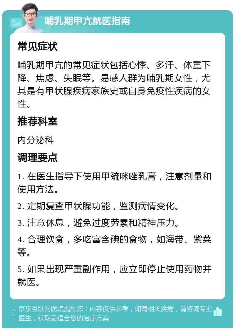 哺乳期甲亢就医指南 常见症状 哺乳期甲亢的常见症状包括心悸、多汗、体重下降、焦虑、失眠等。易感人群为哺乳期女性，尤其是有甲状腺疾病家族史或自身免疫性疾病的女性。 推荐科室 内分泌科 调理要点 1. 在医生指导下使用甲巯咪唑乳膏，注意剂量和使用方法。 2. 定期复查甲状腺功能，监测病情变化。 3. 注意休息，避免过度劳累和精神压力。 4. 合理饮食，多吃富含碘的食物，如海带、紫菜等。 5. 如果出现严重副作用，应立即停止使用药物并就医。