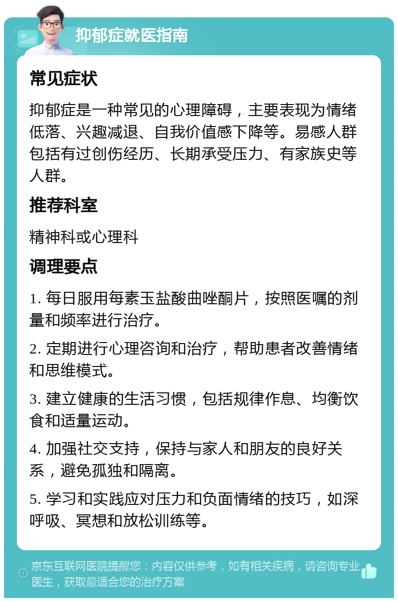 抑郁症就医指南 常见症状 抑郁症是一种常见的心理障碍，主要表现为情绪低落、兴趣减退、自我价值感下降等。易感人群包括有过创伤经历、长期承受压力、有家族史等人群。 推荐科室 精神科或心理科 调理要点 1. 每日服用每素玉盐酸曲唑酮片，按照医嘱的剂量和频率进行治疗。 2. 定期进行心理咨询和治疗，帮助患者改善情绪和思维模式。 3. 建立健康的生活习惯，包括规律作息、均衡饮食和适量运动。 4. 加强社交支持，保持与家人和朋友的良好关系，避免孤独和隔离。 5. 学习和实践应对压力和负面情绪的技巧，如深呼吸、冥想和放松训练等。