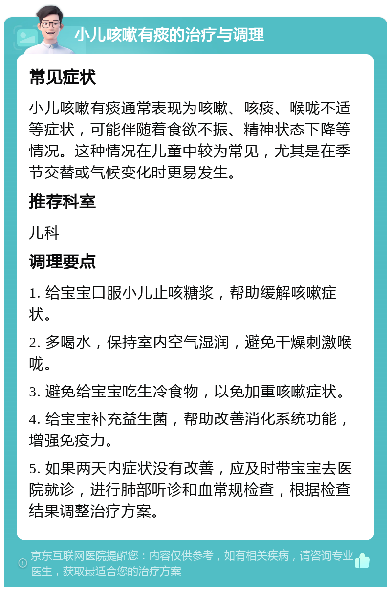 小儿咳嗽有痰的治疗与调理 常见症状 小儿咳嗽有痰通常表现为咳嗽、咳痰、喉咙不适等症状，可能伴随着食欲不振、精神状态下降等情况。这种情况在儿童中较为常见，尤其是在季节交替或气候变化时更易发生。 推荐科室 儿科 调理要点 1. 给宝宝口服小儿止咳糖浆，帮助缓解咳嗽症状。 2. 多喝水，保持室内空气湿润，避免干燥刺激喉咙。 3. 避免给宝宝吃生冷食物，以免加重咳嗽症状。 4. 给宝宝补充益生菌，帮助改善消化系统功能，增强免疫力。 5. 如果两天内症状没有改善，应及时带宝宝去医院就诊，进行肺部听诊和血常规检查，根据检查结果调整治疗方案。