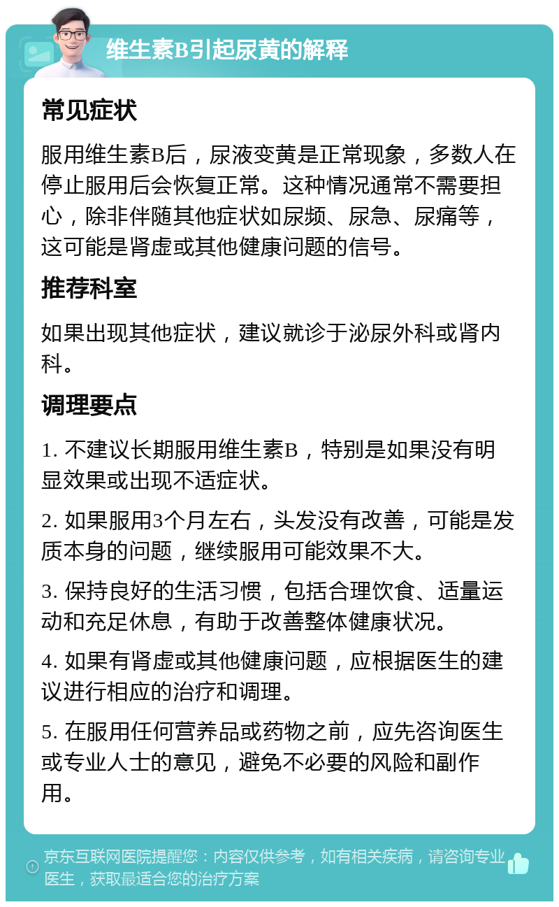 维生素B引起尿黄的解释 常见症状 服用维生素B后，尿液变黄是正常现象，多数人在停止服用后会恢复正常。这种情况通常不需要担心，除非伴随其他症状如尿频、尿急、尿痛等，这可能是肾虚或其他健康问题的信号。 推荐科室 如果出现其他症状，建议就诊于泌尿外科或肾内科。 调理要点 1. 不建议长期服用维生素B，特别是如果没有明显效果或出现不适症状。 2. 如果服用3个月左右，头发没有改善，可能是发质本身的问题，继续服用可能效果不大。 3. 保持良好的生活习惯，包括合理饮食、适量运动和充足休息，有助于改善整体健康状况。 4. 如果有肾虚或其他健康问题，应根据医生的建议进行相应的治疗和调理。 5. 在服用任何营养品或药物之前，应先咨询医生或专业人士的意见，避免不必要的风险和副作用。