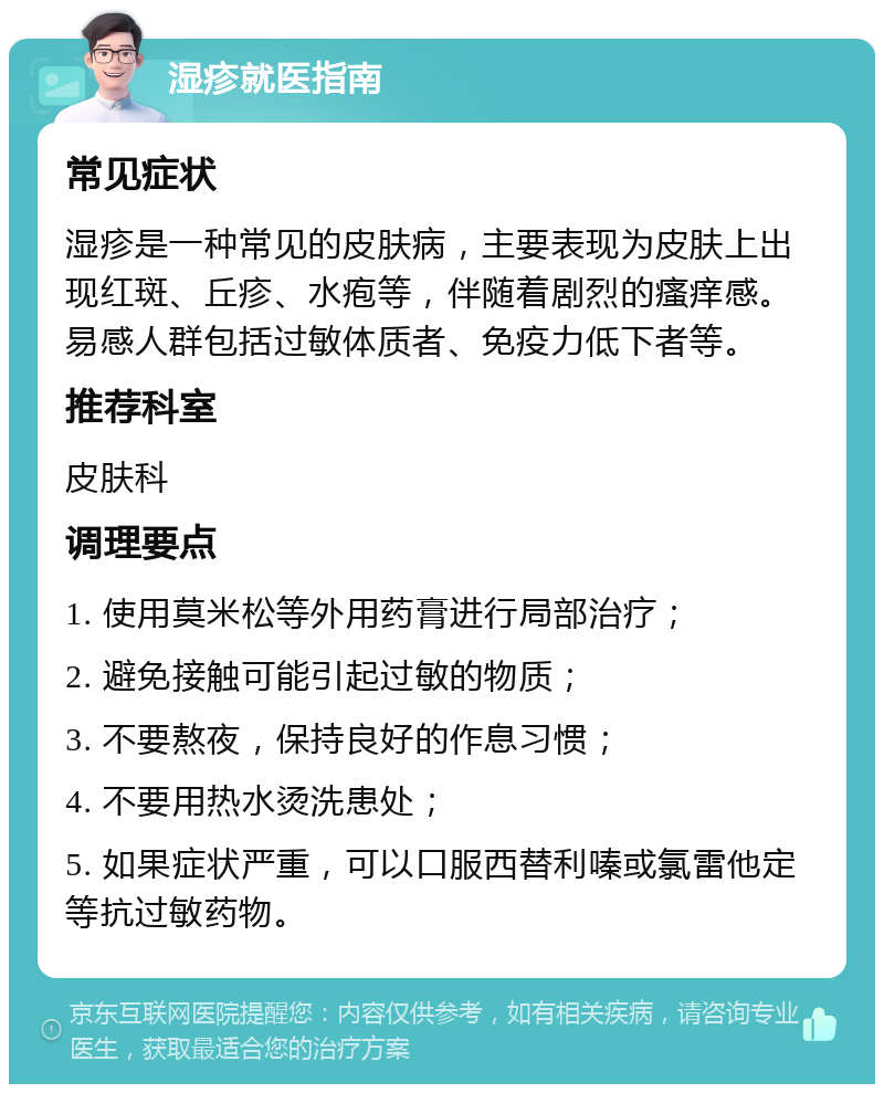 湿疹就医指南 常见症状 湿疹是一种常见的皮肤病，主要表现为皮肤上出现红斑、丘疹、水疱等，伴随着剧烈的瘙痒感。易感人群包括过敏体质者、免疫力低下者等。 推荐科室 皮肤科 调理要点 1. 使用莫米松等外用药膏进行局部治疗； 2. 避免接触可能引起过敏的物质； 3. 不要熬夜，保持良好的作息习惯； 4. 不要用热水烫洗患处； 5. 如果症状严重，可以口服西替利嗪或氯雷他定等抗过敏药物。