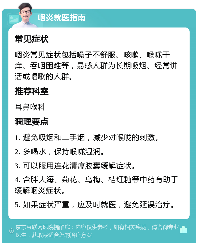 咽炎就医指南 常见症状 咽炎常见症状包括嗓子不舒服、咳嗽、喉咙干痒、吞咽困难等，易感人群为长期吸烟、经常讲话或唱歌的人群。 推荐科室 耳鼻喉科 调理要点 1. 避免吸烟和二手烟，减少对喉咙的刺激。 2. 多喝水，保持喉咙湿润。 3. 可以服用连花清瘟胶囊缓解症状。 4. 含胖大海、菊花、乌梅、桔红糖等中药有助于缓解咽炎症状。 5. 如果症状严重，应及时就医，避免延误治疗。