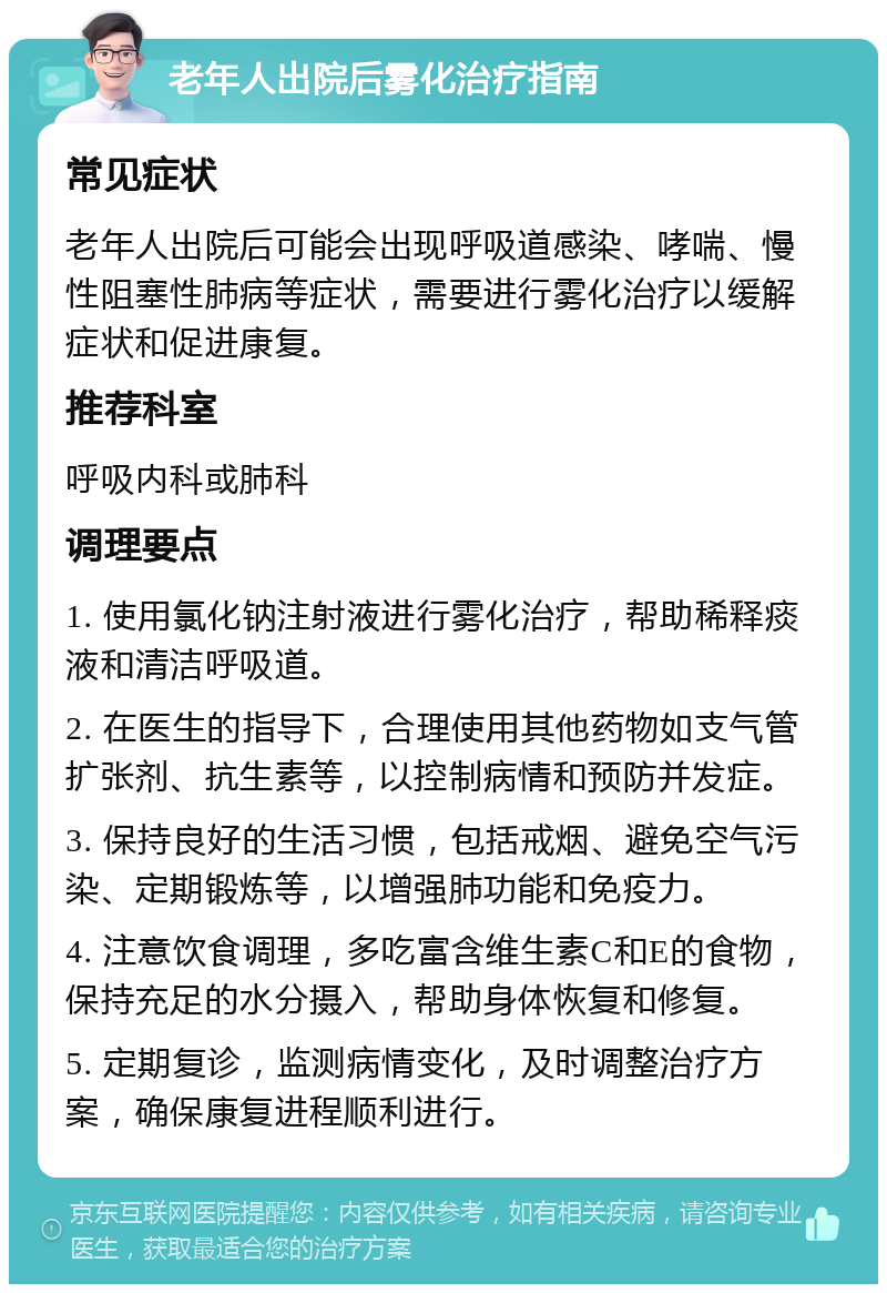 老年人出院后雾化治疗指南 常见症状 老年人出院后可能会出现呼吸道感染、哮喘、慢性阻塞性肺病等症状，需要进行雾化治疗以缓解症状和促进康复。 推荐科室 呼吸内科或肺科 调理要点 1. 使用氯化钠注射液进行雾化治疗，帮助稀释痰液和清洁呼吸道。 2. 在医生的指导下，合理使用其他药物如支气管扩张剂、抗生素等，以控制病情和预防并发症。 3. 保持良好的生活习惯，包括戒烟、避免空气污染、定期锻炼等，以增强肺功能和免疫力。 4. 注意饮食调理，多吃富含维生素C和E的食物，保持充足的水分摄入，帮助身体恢复和修复。 5. 定期复诊，监测病情变化，及时调整治疗方案，确保康复进程顺利进行。