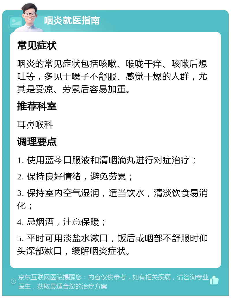 咽炎就医指南 常见症状 咽炎的常见症状包括咳嗽、喉咙干痒、咳嗽后想吐等，多见于嗓子不舒服、感觉干燥的人群，尤其是受凉、劳累后容易加重。 推荐科室 耳鼻喉科 调理要点 1. 使用蓝芩口服液和清咽滴丸进行对症治疗； 2. 保持良好情绪，避免劳累； 3. 保持室内空气湿润，适当饮水，清淡饮食易消化； 4. 忌烟酒，注意保暖； 5. 平时可用淡盐水漱口，饭后或咽部不舒服时仰头深部漱口，缓解咽炎症状。