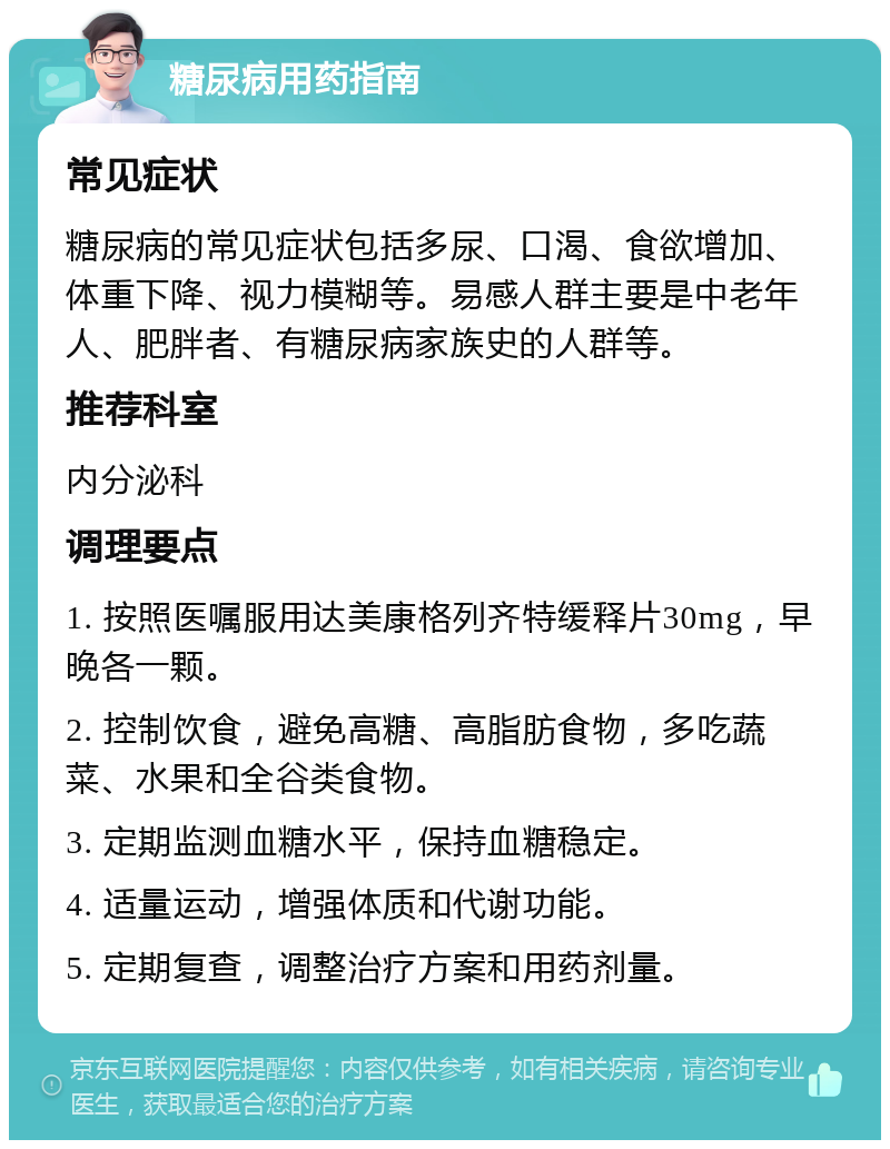 糖尿病用药指南 常见症状 糖尿病的常见症状包括多尿、口渴、食欲增加、体重下降、视力模糊等。易感人群主要是中老年人、肥胖者、有糖尿病家族史的人群等。 推荐科室 内分泌科 调理要点 1. 按照医嘱服用达美康格列齐特缓释片30mg，早晚各一颗。 2. 控制饮食，避免高糖、高脂肪食物，多吃蔬菜、水果和全谷类食物。 3. 定期监测血糖水平，保持血糖稳定。 4. 适量运动，增强体质和代谢功能。 5. 定期复查，调整治疗方案和用药剂量。