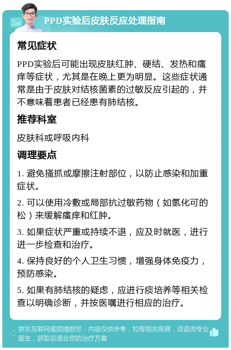 PPD实验后皮肤反应处理指南 常见症状 PPD实验后可能出现皮肤红肿、硬结、发热和瘙痒等症状，尤其是在晚上更为明显。这些症状通常是由于皮肤对结核菌素的过敏反应引起的，并不意味着患者已经患有肺结核。 推荐科室 皮肤科或呼吸内科 调理要点 1. 避免搔抓或摩擦注射部位，以防止感染和加重症状。 2. 可以使用冷敷或局部抗过敏药物（如氢化可的松）来缓解瘙痒和红肿。 3. 如果症状严重或持续不退，应及时就医，进行进一步检查和治疗。 4. 保持良好的个人卫生习惯，增强身体免疫力，预防感染。 5. 如果有肺结核的疑虑，应进行痰培养等相关检查以明确诊断，并按医嘱进行相应的治疗。