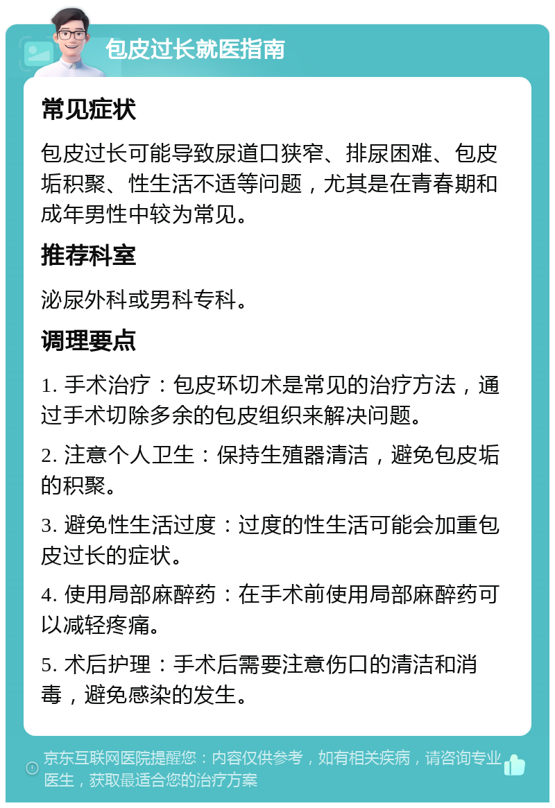 包皮过长就医指南 常见症状 包皮过长可能导致尿道口狭窄、排尿困难、包皮垢积聚、性生活不适等问题，尤其是在青春期和成年男性中较为常见。 推荐科室 泌尿外科或男科专科。 调理要点 1. 手术治疗：包皮环切术是常见的治疗方法，通过手术切除多余的包皮组织来解决问题。 2. 注意个人卫生：保持生殖器清洁，避免包皮垢的积聚。 3. 避免性生活过度：过度的性生活可能会加重包皮过长的症状。 4. 使用局部麻醉药：在手术前使用局部麻醉药可以减轻疼痛。 5. 术后护理：手术后需要注意伤口的清洁和消毒，避免感染的发生。