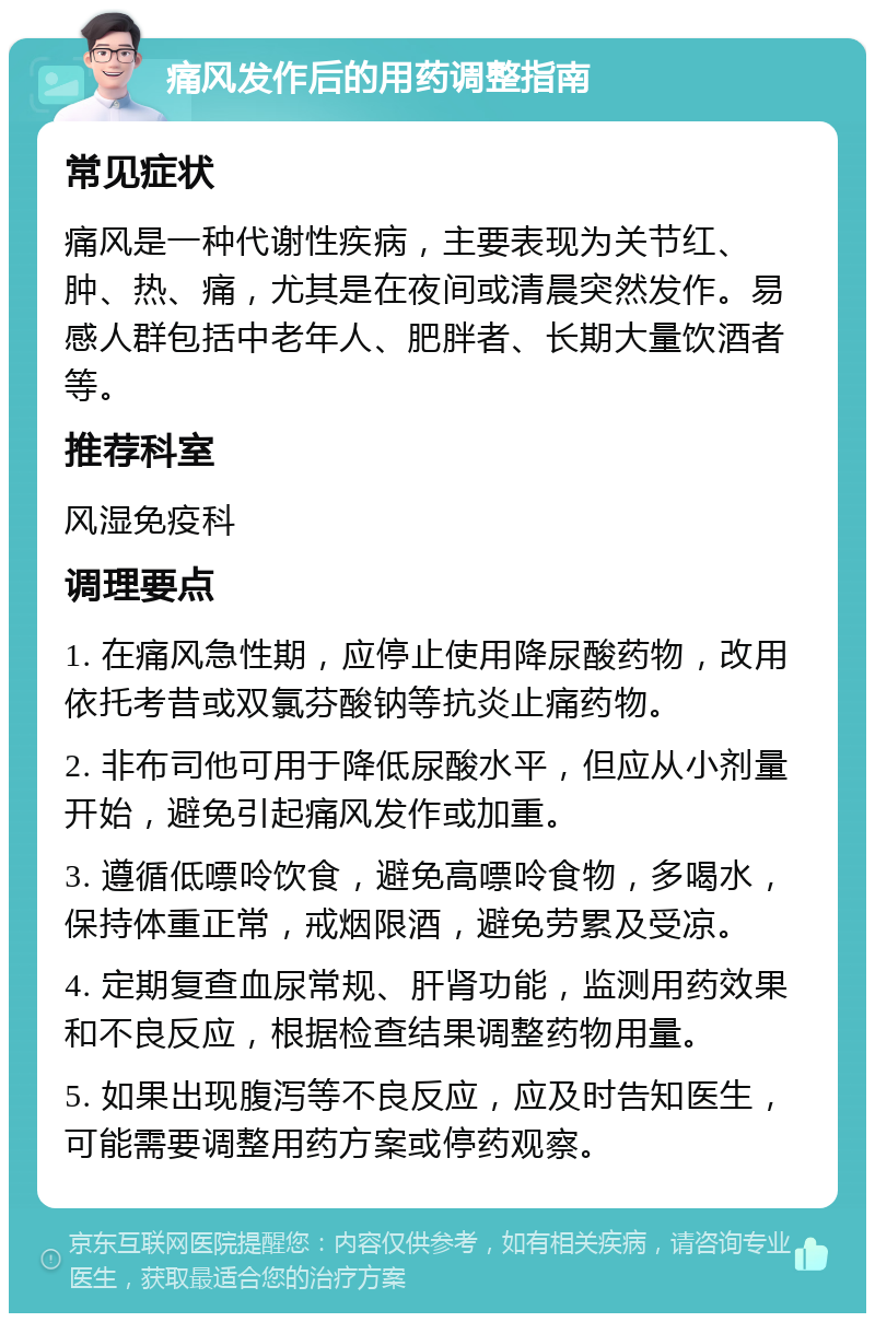 痛风发作后的用药调整指南 常见症状 痛风是一种代谢性疾病，主要表现为关节红、肿、热、痛，尤其是在夜间或清晨突然发作。易感人群包括中老年人、肥胖者、长期大量饮酒者等。 推荐科室 风湿免疫科 调理要点 1. 在痛风急性期，应停止使用降尿酸药物，改用依托考昔或双氯芬酸钠等抗炎止痛药物。 2. 非布司他可用于降低尿酸水平，但应从小剂量开始，避免引起痛风发作或加重。 3. 遵循低嘌呤饮食，避免高嘌呤食物，多喝水，保持体重正常，戒烟限酒，避免劳累及受凉。 4. 定期复查血尿常规、肝肾功能，监测用药效果和不良反应，根据检查结果调整药物用量。 5. 如果出现腹泻等不良反应，应及时告知医生，可能需要调整用药方案或停药观察。