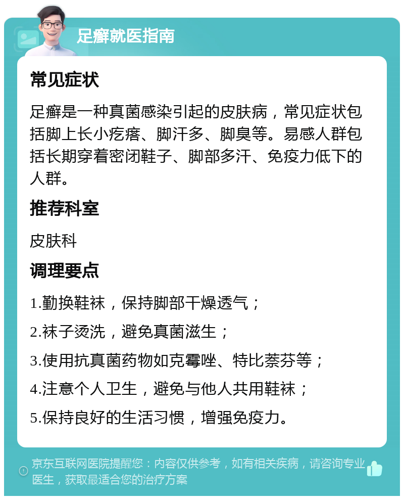 足癣就医指南 常见症状 足癣是一种真菌感染引起的皮肤病，常见症状包括脚上长小疙瘩、脚汗多、脚臭等。易感人群包括长期穿着密闭鞋子、脚部多汗、免疫力低下的人群。 推荐科室 皮肤科 调理要点 1.勤换鞋袜，保持脚部干燥透气； 2.袜子烫洗，避免真菌滋生； 3.使用抗真菌药物如克霉唑、特比萘芬等； 4.注意个人卫生，避免与他人共用鞋袜； 5.保持良好的生活习惯，增强免疫力。