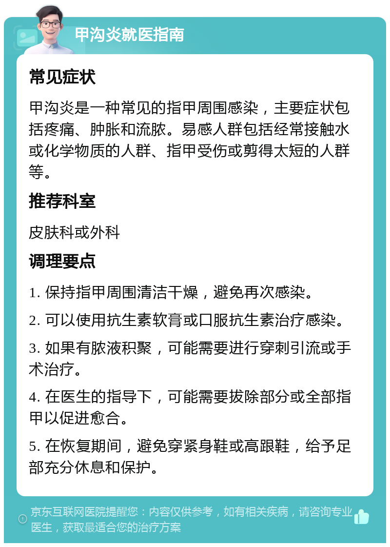 甲沟炎就医指南 常见症状 甲沟炎是一种常见的指甲周围感染，主要症状包括疼痛、肿胀和流脓。易感人群包括经常接触水或化学物质的人群、指甲受伤或剪得太短的人群等。 推荐科室 皮肤科或外科 调理要点 1. 保持指甲周围清洁干燥，避免再次感染。 2. 可以使用抗生素软膏或口服抗生素治疗感染。 3. 如果有脓液积聚，可能需要进行穿刺引流或手术治疗。 4. 在医生的指导下，可能需要拔除部分或全部指甲以促进愈合。 5. 在恢复期间，避免穿紧身鞋或高跟鞋，给予足部充分休息和保护。