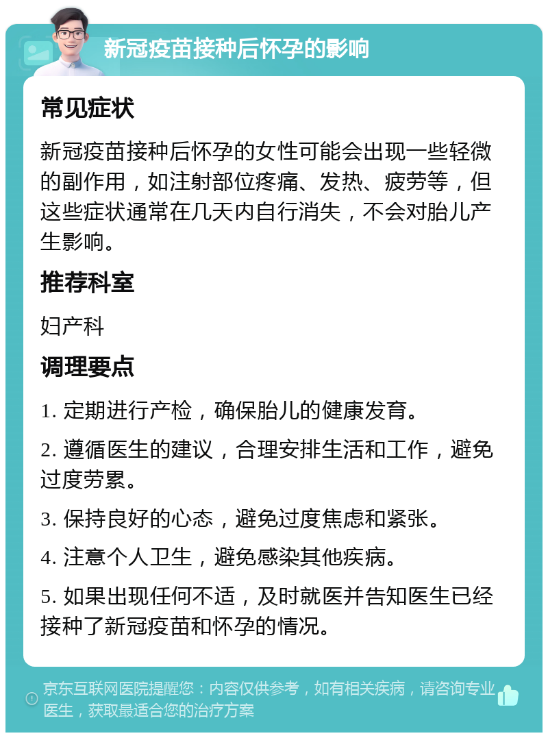 新冠疫苗接种后怀孕的影响 常见症状 新冠疫苗接种后怀孕的女性可能会出现一些轻微的副作用，如注射部位疼痛、发热、疲劳等，但这些症状通常在几天内自行消失，不会对胎儿产生影响。 推荐科室 妇产科 调理要点 1. 定期进行产检，确保胎儿的健康发育。 2. 遵循医生的建议，合理安排生活和工作，避免过度劳累。 3. 保持良好的心态，避免过度焦虑和紧张。 4. 注意个人卫生，避免感染其他疾病。 5. 如果出现任何不适，及时就医并告知医生已经接种了新冠疫苗和怀孕的情况。