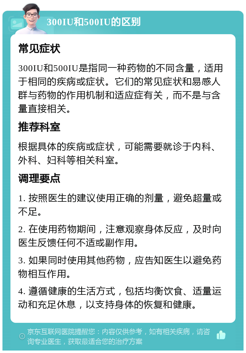 300IU和500IU的区别 常见症状 300IU和500IU是指同一种药物的不同含量，适用于相同的疾病或症状。它们的常见症状和易感人群与药物的作用机制和适应症有关，而不是与含量直接相关。 推荐科室 根据具体的疾病或症状，可能需要就诊于内科、外科、妇科等相关科室。 调理要点 1. 按照医生的建议使用正确的剂量，避免超量或不足。 2. 在使用药物期间，注意观察身体反应，及时向医生反馈任何不适或副作用。 3. 如果同时使用其他药物，应告知医生以避免药物相互作用。 4. 遵循健康的生活方式，包括均衡饮食、适量运动和充足休息，以支持身体的恢复和健康。